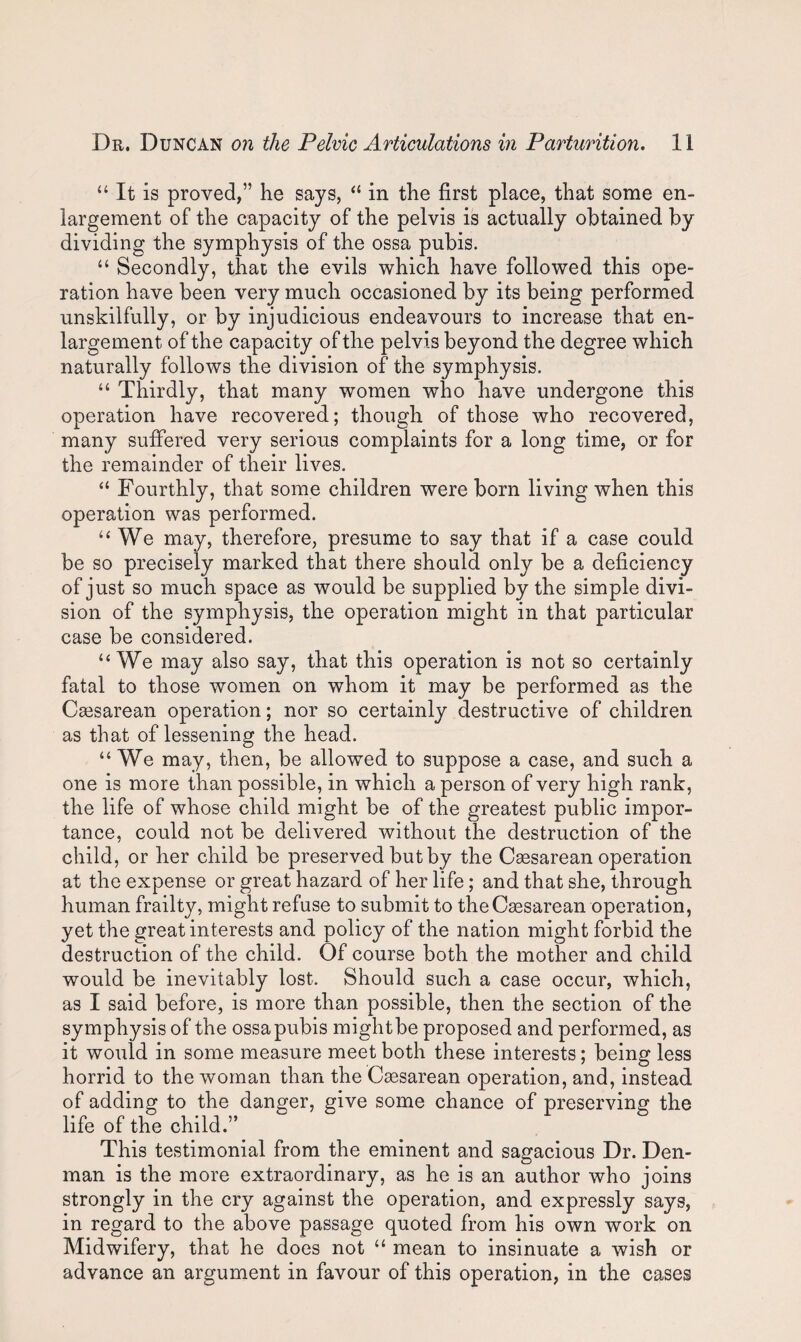“ It is proved,” he says, “ in the first place, that some en¬ largement of the capacity of the pelvis is actually obtained by dividing the symphysis of the ossa pubis. “ Secondly, that the evils which have followed this ope¬ ration have been very much occasioned by its being performed unskilfully, or by injudicious endeavours to increase that en¬ largement of the capacity of the pelvis beyond the degree which naturally follows the division of the symphysis. “ Thirdly, that many women who have undergone this operation have recovered; though of those who recovered, many suffered very serious complaints for a long time, or for the remainder of their lives. “ Fourthly, that some children were born living when this operation was performed. “We may, therefore, presume to say that if a case could be so precisely marked that there should only be a deficiency of just so much space as would be supplied by the simple divi¬ sion of the symphysis, the operation might in that particular case be considered. “We may also say, that this operation is not so certainly fatal to those women on whom it may be performed as the Csesarean operation; nor so certainly destructive of children as that of lessening the head. “ We may, then, be allowed to suppose a case, and such a one is more than possible, in which a person of very high rank, the life of whose child might be of the greatest public impor¬ tance, could not be delivered without the destruction of the child, or her child be preserved but by the Caesarean operation at the expense or great hazard of her life; and that she, through human frailty, might refuse to submit to the Caesarean operation, yet the great interests and policy of the nation might forbid the destruction of the child. Of course both the mother and child would be inevitably lost. Should such a case occur, which, as I said before, is more than possible, then the section of the symphysis of the ossa pubis mightbe proposed and performed, as it would in some measure meet both these interests; being less horrid to the woman than the Caesarean operation, and, instead of adding to the danger, give some chance of preserving the life of the child.” This testimonial from the eminent and sagacious Dr. Den¬ man is the more extraordinary, as he is an author who joins strongly in the cry against the operation, and expressly says, in regard to the above passage quoted from his own work on Midwifery, that he does not “ mean to insinuate a wish or advance an argument in favour of this operation, in the cases