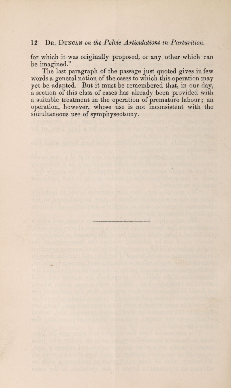 for which it was originally proposed, or any other which can be imagined.” The last paragraph of the passage just quoted gives in few words a general notion of the cases to which this operation may yet be adapted. But it must be remembered that, in our day, a section of this class of cases has already been provided with a suitable treatment in the operation of premature labour; an operation, however, whose use is not inconsistent with the simultaneous use of symphyseotomy.