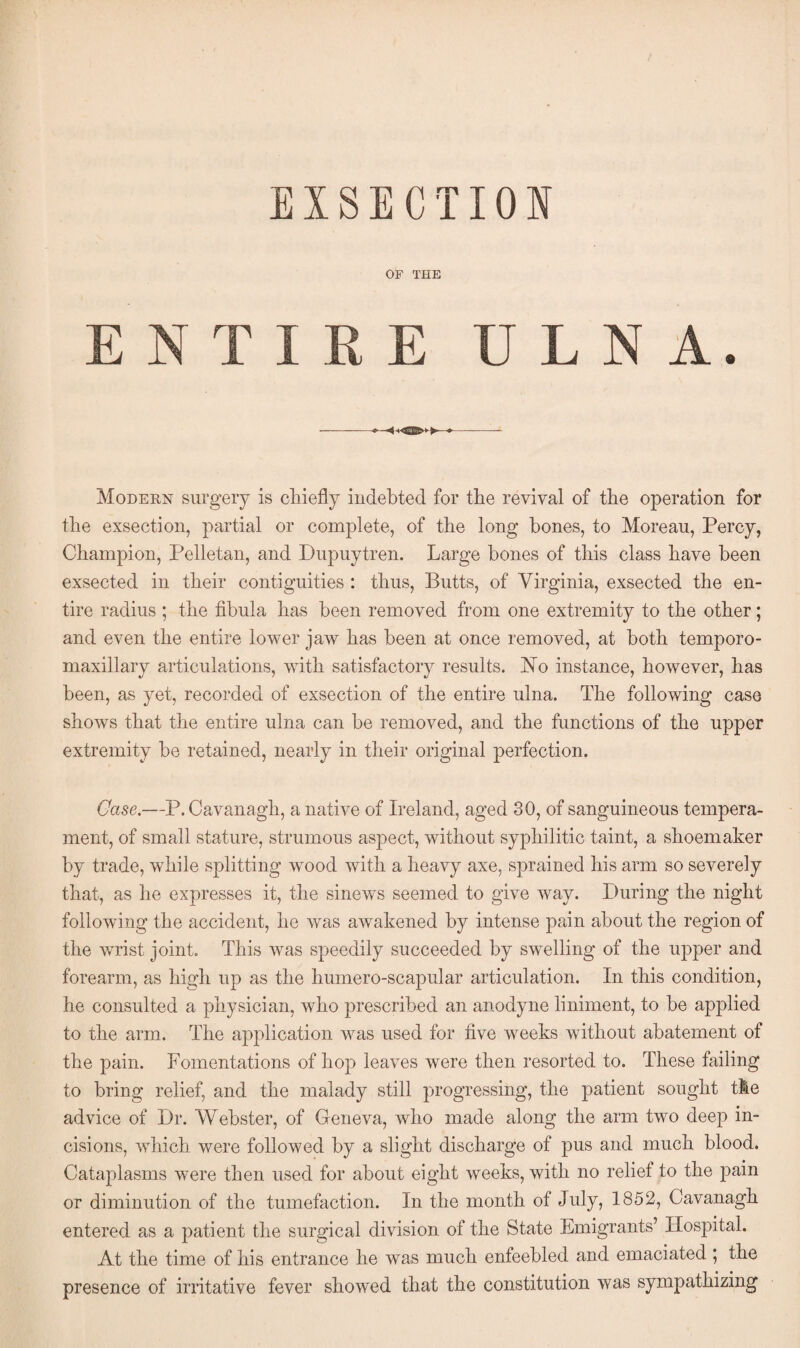 OF THE NTIRE ULNA. Modern surgery is chiefly indebted for the revival of the operation for the exsection, partial or complete, of the long bones, to Moreau, Percy, Champion, Pelletan, and Dupuytren. Large hones of this class have been exsected in their contiguities : thus, Butts, of Virginia, exsected the en¬ tire radius ; the fibula has been removed from one extremity to the other; and even the entire lower jaw has been at once removed, at both temporo- maxillary articulations, with satisfactory results. JSTo instance, however, has been, as yet, recorded of exsection of the entire ulna. The following case shows that the entire ulna can be removed, and the functions of the upper extremity he retained, nearly in their original perfection. Case.—P.Cavanagh, a native of Ireland, aged 30, of sanguineous tempera¬ ment, of small stature, strumous aspect, without syphilitic taint, a shoemaker by trade, while splitting wood with a heavy axe, sprained his arm so severely that, as he expresses it, the sinews seemed to give way. During the night following the accident, he was awakened by intense pain about the region of the wrist joint. This was speedily succeeded by swelling of the upper and forearm, as high up as the humero-scapular articulation. In this condition, he consulted a physician, who prescribed an anodyne liniment, to he applied to the arm. The application was used for five weeks without abatement of the pain. Fomentations of hop leaves were then resorted to. These failing to bring relief, and the malady still progressing, the patient sought the advice of Dr. Webster, of Geneva, who made along the arm two deep in¬ cisions, which were followed by a slight discharge of pus and much blood. Cataplasms were then used for about eight weeks, with no relief to the pain or diminution of the tumefaction. In the month of July, 1852, Cavanagh entered as a patient the surgical division of the State Emigrants’ Hospital. At the time of his entrance he was much enfeebled and emaciated ; the presence of irritative fever showed that the constitution was sympathizing