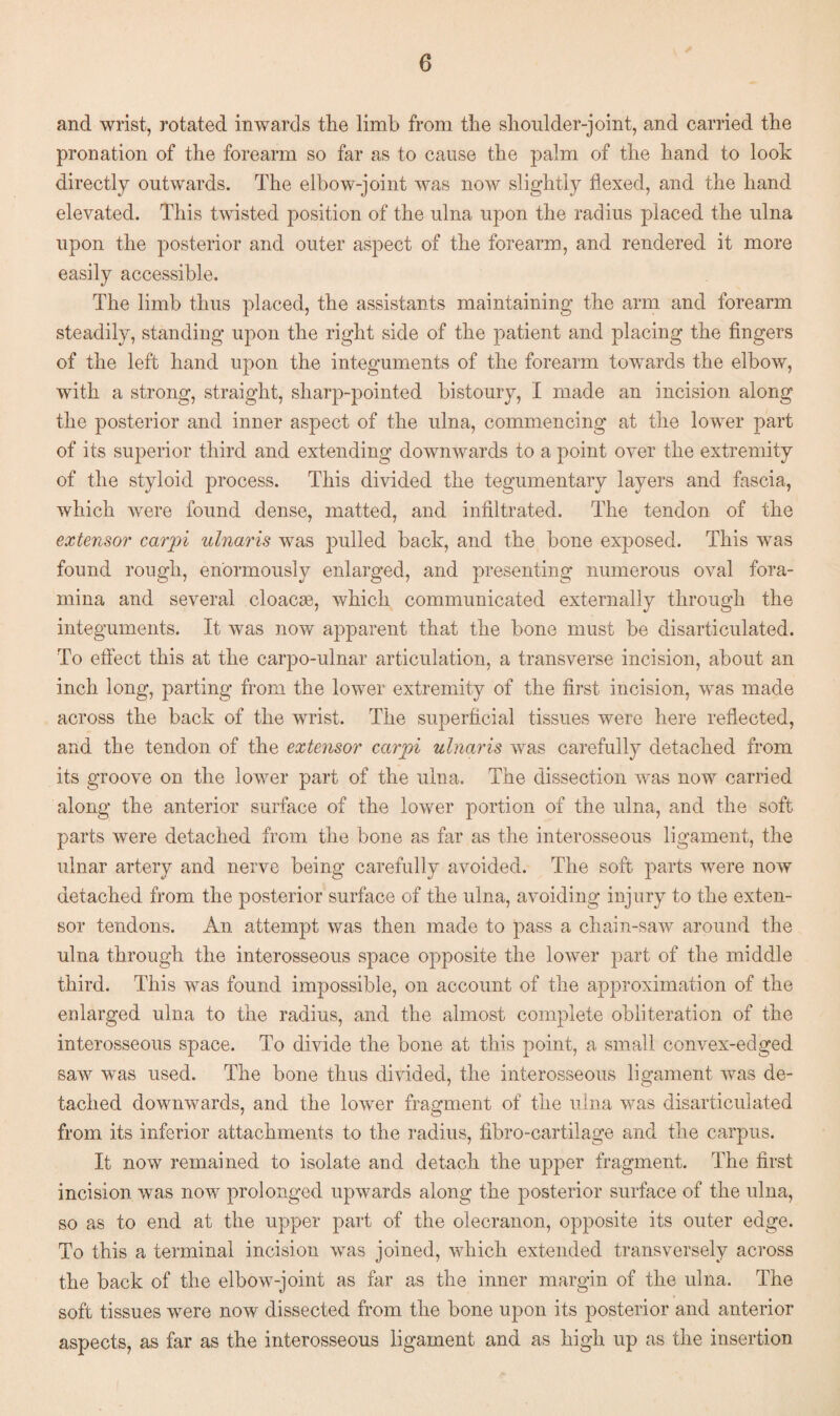 and wrist, rotated inwards the limb from the shoulder-joint, and carried the pronation of the forearm so far as to cause the palm of the hand to look directly outwards. The elbow-joint was now slightly flexed, and the hand elevated. This twisted position of the ulna upon the radius placed the ulna upon the posterior and outer aspect of the forearm, and rendered it more easily accessible. The limb thus placed, the assistants maintaining the arm and forearm steadily, standing upon the right side of the patient and placing the fingers of the left hand upon the integuments of the forearm towards the elbow, with a strong, straight, sharp-pointed bistoury, I made an incision along the posterior and inner aspect of the ulna, commencing at the lower part of its superior third and extending downwards to a point over the extremity of the styloid process. This divided the tegumentary layers and fascia, which were found dense, matted, and infiltrated. The tendon of the extensor carpi ulnaris Avas pulled back, and the bone exposed. This Avas found rough, enormously enlarged, and presenting numerous oval fora¬ mina and several cloacse, Avhich communicated externally through the integuments. It Avas now apparent that the bone must be disarticulated. To effect this at the carpo-ulnar articulation, a transverse incision, about an inch long, parting from the lower extremity of the first incision, Avas made across the back of the wrist. The superficial tissues Avere here reflected, and the tendon of the extensor carpi ulnaris Avas carefully detached from its groove on the loAver part of the ulna. The dissection was now carried along the anterior surface of the lower portion of the ulna, and the soft parts were detached from the bone as far as the interosseous ligament, the ulnar artery and nerve being carefully avoided. The soft parts Avere now detached from the posterior surface of the ulna, avoiding injury to the exten¬ sor tendons. An attempt Avas then made to pass a chain-saw around the ulna through the interosseous space opposite the loAver part of the middle third. This was found impossible, on account of the approximation of the enlarged ulna to the radius, and the almost complete obliteration of the interosseous space. To divide the bone at this point, a small convex-edged saAv Avas used. The bone thus divided, the interosseous ligament Avas de¬ tached downwards, and the lower fragment of the ulna Avas disarticulated from its inferior attachments to the radius, fibro-cartilage and the carpus. It now remained to isolate and detach the upper fragment. The first incision was now prolonged upAvards along the posterior surface of the ulna, so as to end at the upper part of the olecranon, opposite its outer edge. To this a terminal incision Avas joined, which extended transversely across the back of the elbow-joint as far as the inner margin of the ulna. The soft tissues were noAV dissected from the bone upon its posterior and anterior aspects, as far as the interosseous ligament and as high up as the insertion