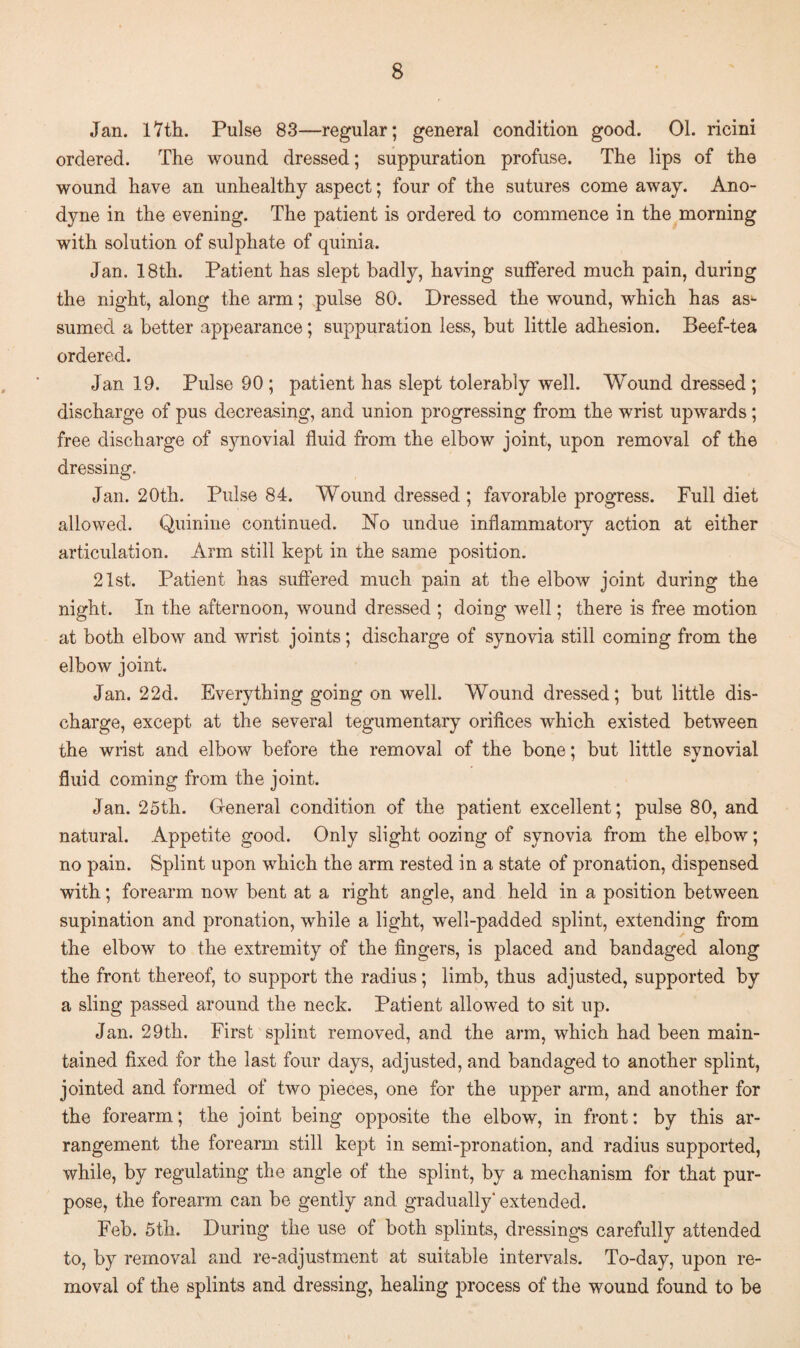 Jan. 17tli. Pulse 83—regular; general condition good. 01. ricini ordered. The wound dressed; suppuration profuse. The lips of the wound have an unhealthy aspect; four of the sutures come away. Ano¬ dyne in the evening. The patient is ordered to commence in the morning with solution of sulphate of quinia. Jan. 18th. Patient has slept badly, having suffered much pain, during the night, along the arm; pulse 80. Dressed the wound, which has as¬ sumed a better appearance; suppuration less, but little adhesion. Beef-tea ordered. Jan 19. Pulse 90 ; patient has slept tolerably well. Wound dressed ; discharge of pus decreasing, and union progressing from the wrist upwards; free discharge of synovial fluid from the elbow joint, upon removal of the dressing. Jan. 20th. Pulse 84. Wound dressed ; favorable progress. Full diet allowed. Quinine continued. No undue inflammatory action at either articulation. Arm still kept in the same position. 21st. Patient has suffered much pain at the elbow joint during the night. In the afternoon, wound dressed ; doing well; there is free motion at both elbow and wrist joints; discharge of synovia still coming from the elbow joint. Jan. 22d. Everything going on well. Wound dressed; but little dis¬ charge, except at the several tegumentary orifices which existed between the wrist and elbow before the removal of the bone; but little synovial fluid coming from the joint. Jan. 25th. General condition of the patient excellent; pulse 80, and natural. Appetite good. Only slight oozing of synovia from the elbow; no pain. Splint upon which the arm rested in a state of pronation, dispensed with; forearm now bent at a right angle, and held in a position between supination and pronation, while a light, well-padded splint, extending from the elbow to the extremity of the fingers, is placed and bandaged along the front thereof, to support the radius; limb, thus adjusted, supported by a sling passed around the neck. Patient allowed to sit up. Jan. 29th. First splint removed, and the arm, which had been main¬ tained fixed for the last four days, adjusted, and bandaged to another splint, jointed and formed of two pieces, one for the upper arm, and another for the forearm; the joint being opposite the elbow, in front: by this ar¬ rangement the forearm still kept in semi-pronation, and radius supported, while, by regulating the angle of the splint, by a mechanism for that pur¬ pose, the forearm can be gently and gradually* extended. Feb. 5th. During the use of both splints, dressings carefully attended to, by removal and re-adjustment at suitable intervals. To-day, upon re¬ moval of the splints and dressing, healing process of the wound found to be
