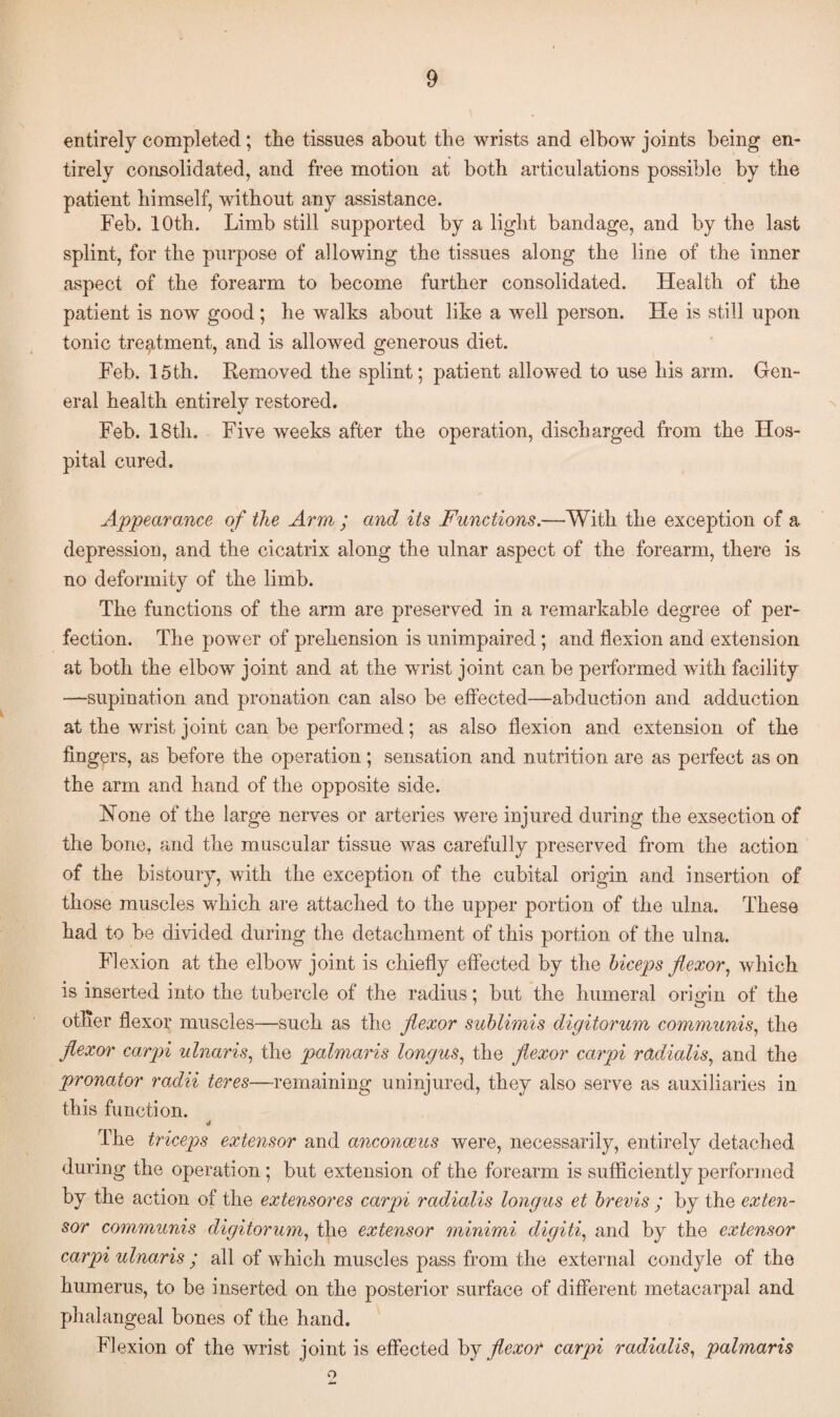 entirely completed; the tissues about the wrists and elbow joints being en¬ tirely consolidated, and free motion at both articulations possible by the patient himself, without any assistance. Feb. 10th. Limb still supported by a light bandage, and by the last splint, for the purpose of allowing the tissues along the line of the inner aspect of the forearm to become further consolidated. Health of the patient is now good; he walks about like a well person. He is still upon tonic treatment, and is allowed generous diet. Feb. 15th. Removed the splint; patient allowed to use his arm. Gen¬ eral health entirely restored. J Feb. 18th. Five weeks after the operation, discharged from the Hos¬ pital cured. Appearance of the Arm ; and its Functions.—With the exception of a depression, and the cicatrix along the ulnar aspect of the forearm, there is no deformity of the limb. The functions of the arm are preserved in a remarkable degree of per¬ fection. The power of prehension is unimpaired; and flexion and extension at both the elbow joint and at the wrrist joint can be performed with facility —supination and pronation can also be effected—abduction and adduction at the wrist joint can be performed; as also flexion and extension of the fingers, as before the operation; sensation and nutrition are as perfect as on the arm and hand of the opposite side. Hone of the large nerves or arteries were injured during the exsection of the bone, and the muscular tissue was carefully preserved from the action of the bistoury, with the exception of the cubital origin and insertion of those muscles which are attached to the upper portion of the ulna. These had to be divided during the detachment of this portion of the ulna. Flexion at the elbow joint is chiefly effected by the biceps flexor, which is inserted into the tubercle of the radius; but the humeral origin of the other flexor muscles—such as the flexor sublimis digitorum communis, the flexor carpi ulnar is, the palmaris longus, the flexor carpi radialis, and the pronator radii teres—remaining uninjured, they also serve as auxiliaries in this function. J The triceps extensor anti anconams were, necessarily, entirely detached during the operation; but extension of the forearm is sufficiently performed by the action of the extensores carpi radialis longus et brevis ; by the exten¬ sor communis digitorum, the extensor minimi digiti, and by the extensor carpi ulnaris ; all of which muscles pass from the external condyle of the humerus, to be inserted on the posterior surface of different metacarpal and phalangeal bones of the hand. Flexion of the wrist joint is effected by flexor carpi radialis, palmaris o