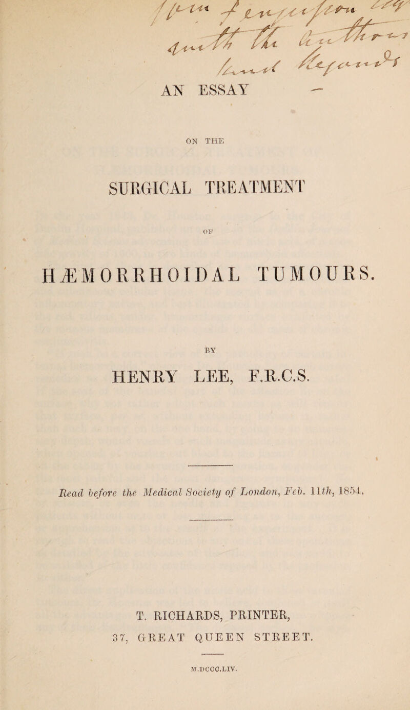 AN ESSAY ON THE SURGICAL TREATMENT OF H M M 0 R R H 011) A L T UMOU R S. BY HENRY LEE, F.E.C.S. Read before the Medical Society of London, Feb. 1 Ith, 1854. T. RICHARDS, PRINTER, 3 7, GREAT QUEEN STREET. M.DCCC.LIV.