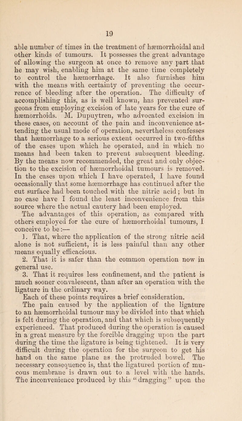 able number of times in the treatment of hemorrhoidal and other kinds of tumours. It possesses the great advantage of allowing the surgeon at once to remove any part that he may wish, enabling him at the same time completely to control the hemorrhage. It also furnishes him with the means with certainty of preventing the occur¬ rence of bleeding after the operation. The difficulty of accomplishing this, as is well known, has prevented sur¬ geons from employing excision of late years for the cure of hemorrhoids. M. Dupuytren, who advocated excision in these cases, on account of the pain and inconvenience at¬ tending the usual mode of operation, nevertheless confesses that hemorrhage to a serious extent occurred in two-fifths of the cases upon which he operated, and in which no means had been taken to prevent subsequent bleeding. By the means now recommended, the great and only objec¬ tion to the excision of hemorrhoidal tumours is removed. In the cases upon which I have operated, I have found occasionally that some haemorrhage has continued after the cut surface had been touched with the nitric acid; but in no case have I found the least inconvenience from this source where the actual cautery had been employed. The advantages of this operation, as compared with others employed for the cure of hemorrhoidal tumours, I conceive to be :— ]. That, where the application of the strong nitric acid alone is not sufficient, it is less painful than any other means equally efficacious. 2. That it is safer than the common operation now in general use. 3. That it requires less confinement, and the patient is much sooner convalescent, than after an operation with the ligature in the ordinary way. Each of these points requires a brief consideration. The pain caused by the application of the ligature to an hemorrhoidal tumour may be divided into that which is felt during the operation, and that which is subsequently experienced. That produced during the operation is caused in a great measure by the forcible dragging upon the part during the time the ligature is being tightened. It is very difficult during the operation for the surgeon to get his hand on the same plane as the protruded bowel. The necessary consequence is, that the ligatured portion of mu¬ cous membrane is drawn out to a level with the hands. The inconvenience produced by this “dragging” upon the