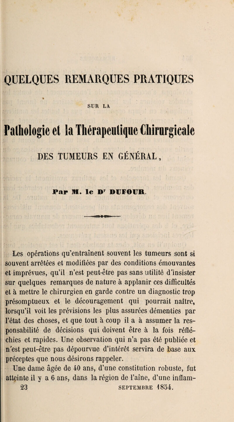 QUELQUES REMARQUES PRATIQUES ft . . f SUR LA Pathologie et la Thérapeutique Chirurgicale DES TUMEURS EN GÉNÉRAL , Par HI. le Dr DUFOUR. Les opérations qifentraînent souvent les tumeurs sont si souvent arrêtées et modifiées par des conditions émouvantes et imprévues, qu’il n’est peut-être pas sans utilité d'insister sur quelques remarques de nature à applanir ces difficultés et à mettre le chirurgien en garde contre un diagnostic trop présomptueux et le découragement qui pourrait naître, lorsqu’il voit les prévisions les plus assurées démenties par l’état des choses, et que tout à coup il a à assumer la res¬ ponsabilité de décisions qui doivent être à la fois réflé¬ chies et rapides. Une observation qui n’a pas été publiée et n'est peut-être pas dépourvue d’intérêt servira de base aux préceptes que nous désirons rappeler. Une dame âgée de 40 ans, d’une constitution robuste, fut atteinte il y a 6 ans, dans la région de l’aîne, d’une inflam- 23 SEPTEMBRE 1854.