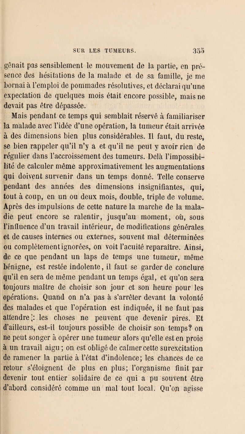 gênait pas sensiblement le mouvement de la partie, en pré¬ sence des hésitations de la malade et de sa famille, je me bornai à l’emploi de pommades résolutives, et déclarai qu’une expectation de quelques mois était encore possible, mais ne devait pas être dépassée. Mais pendant ce temps qui semblait réservé à familiariser la malade avec l’idée d’une opération, la tumeur était arrivée à des dimensions bien plus considérables. Il faut, du reste, se bien rappeler qu’il n’y a et qu’il ne peut y avoir rien de régulier dans l’accroissement des tumeurs. Delà l’impossibi¬ lité de calculer même approximativement les augmentations qui doivent survenir dans un temps donné. Telle conserve pendant des années des dimensions insignifiantes, qui, tout à coup, en un ou deux mois, double, triple de volume. Après des impulsions de cette nature la marche de la mala¬ die peut encore se ralentir, jusqu’au moment, où, sous l’influence d’un travail intérieur, de modifications générales et de causes internes ou externes, souvent mal déterminées ou complètement ignorées, on voit l’acuité reparaître. Ainsi, de ce que pendant un laps de temps une tumeur, même bénigne, est restée indolente, il faut se garder de conclure qu’il en sera de même pendant un temps égal, et qu’on sera toujours maître de choisir son jour et son heure pour les opérations. Quand on n’a pas à s’arrêter devant la volonté des malades et que l’opération est indiquée, il ne faut pas attendre’: les choses ne peuvent que devenir pires. Et d’ailleurs, est-il toujours possible de choisir son temps? on ne peut songer à opérer une tumeur alors qu’elle est en proie à un travail aigu; on est obligé de calmer cette surexcitation de ramener la partie à l’état d’indolence; les chances de ce retour s’éloignent de plus en plus; l’organisme finit par devenir tout entier solidaire de ce qui a pu souvent être d’abord considéré comme un mal tout local. Qu’on agisse