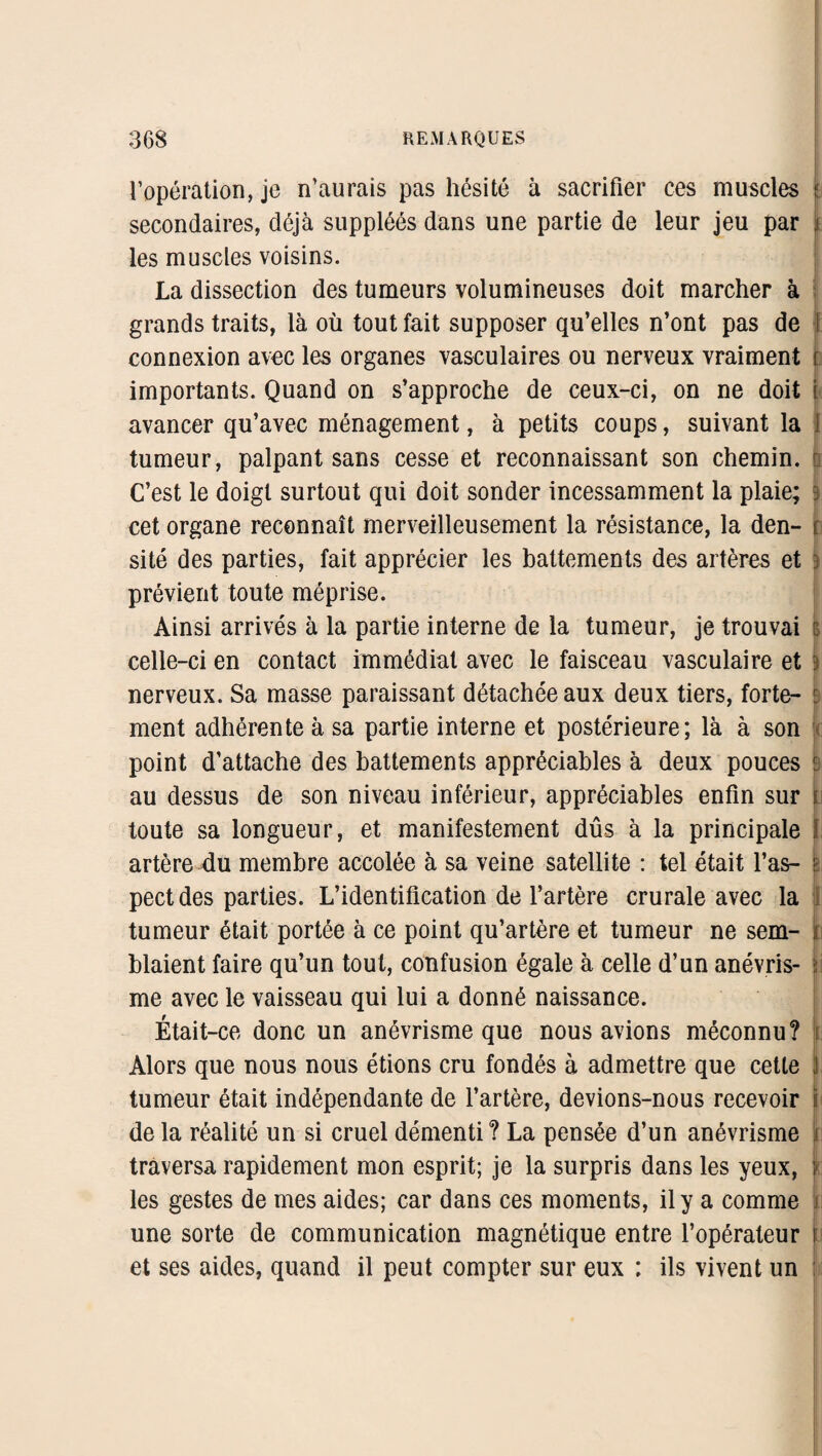 l’opération, je n’aurais pas hésité à sacrifier ces muscles 5; secondaires, déjà suppléés dans une partie de leur jeu par \ les muscles voisins. La dissection des tumeurs volumineuses doit marcher à grands traits, là où tout fait supposer qu’elles n’ont pas de connexion avec les organes vasculaires ou nerveux vraiment t importants. Quand on s’approche de ceux-ci, on ne doit \ avancer qu’avec ménagement, à petits coups, suivant la I tumeur, palpant sans cesse et reconnaissant son chemin, te C’est le doigt surtout qui doit sonder incessamment la plaie; $ cet organe reconnaît merveilleusement la résistance, la den- t: site des parties, fait apprécier les battements des artères et prévient toute méprise. Ainsi arrivés à la partie interne de la tumeur, je trouvai celle-ci en contact immédiat avec le faisceau vasculaire et : nerveux. Sa masse paraissant détachée aux deux tiers, forte- : ment adhérente à sa partie interne et postérieure; là à son point d’attache des battements appréciables à deux pouces s au dessus de son niveau inférieur, appréciables enfin sur 1 toute sa longueur, et manifestement dûs à la principale artère du membre accolée à sa veine satellite : tel était l’as- || pect des parties. L’identification de l’artère crurale avec la tumeur était portée à ce point qu’artère et tumeur ne sem- ï blaient faire qu’un tout, confusion égale à celle d’un anévris- | me avec le vaisseau qui lui a donné naissance. Était-ce donc un anévrisme que nous avions méconnu? 1 Alors que nous nous étions cru fondés à admettre que cette j tumeur était indépendante de l’artère, devions-nous recevoir i de la réalité un si cruel démenti ? La pensée d’un anévrisme ) traversa rapidement mon esprit; je la surpris dans les yeux, les gestes de mes aides; car dans ces moments, il y a comme 1 une sorte de communication magnétique entre l’opérateur 1 et ses aides, quand il peut compter sur eux ; ils vivent un