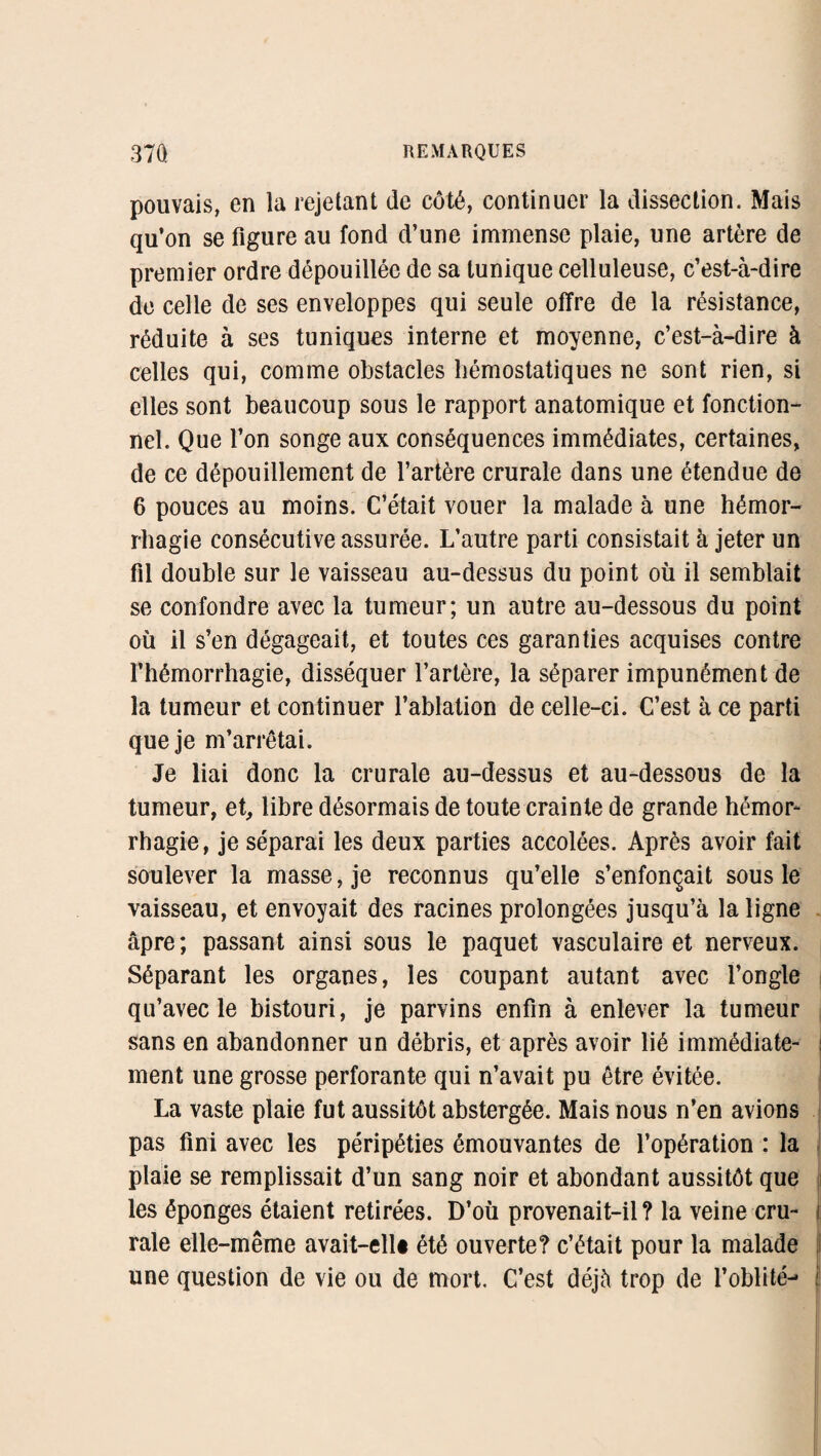 pouvais, en la rejetant de côté, continuer la dissection. Mais qu’on se figure au fond d’une immense plaie, une artère de premier ordre dépouillée de sa tunique celluleuse, c’est-à-dire de celle de ses enveloppes qui seule offre de la résistance, réduite à ses tuniques interne et moyenne, c’est-à-dire à celles qui, comme obstacles hémostatiques ne sont rien, si elles sont beaucoup sous le rapport anatomique et fonction¬ nel. Que l’on songe aux conséquences immédiates, certaines, de ce dépouillement de l’artère crurale dans une étendue de 6 pouces au moins. C’était vouer la malade à une hémor¬ rhagie consécutive assurée. L’autre parti consistait à jeter un fil double sur le vaisseau au-dessus du point où il semblait se confondre avec la tumeur; un autre au-dessous du point où il s’en dégageait, et toutes ces garanties acquises contre l’hémorrhagie, disséquer l’artère, la séparer impunément de la tumeur et continuer l’ablation de celle-ci. C’est à ce parti que je m’arrêtai. Je liai donc la crurale au-dessus et au-dessous de la tumeur, et, libre désormais de toute crainte de grande hémor¬ rhagie, je séparai les deux parties accolées. Après avoir fait soulever la masse, je reconnus qu’elle s’enfonçait sous le vaisseau, et envoyait des racines prolongées jusqu’à la ligne âpre; passant ainsi sous le paquet vasculaire et nerveux. Séparant les organes, les coupant autant avec l’ongle qu’avec le bistouri, je parvins enfin à enlever la tumeur sans en abandonner un débris, et après avoir lié immédiate- : ment une grosse perforante qui n’avait pu être évitée. La vaste plaie fut aussitôt abstergée. Mais nous n’en avions pas fini avec les péripéties émouvantes de l’opération : la plaie se remplissait d’un sang noir et abondant aussitôt que les éponges étaient retirées. D’où provenait-il? la veine cru- i raie elle-même avait-ellt été ouverte? c’était pour la malade une question de vie ou de mort. C’est déjà trop de l’oblité- f