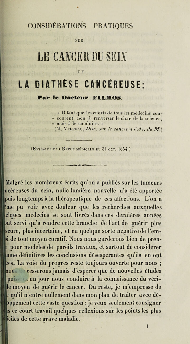 CONSIDÉRATIONS PRATIQUES :.UR LE CANCER DU SEIN ET LA DIATHÈSE CANCÉREUSE; Par le Porteur FIIjMOS. » Il faut que les efforts de tous les médecins con- « courent non à renverser le char de la science, « mais à le conduire. » (M. Velpeau, Disc, sur le cancer à f 4c. de M.) (Extrait de la Revue médicale du 31 gct. 1854 ) Malgré les nombreux écrits qu’on a publiés sur les tumeurs ncéreuses du sein, nulle lumière nouvelle n’a été apportée puis longtemps à la thérapeutique de ces affections. L’on a ;me pu voir avec douleur que les recherches auxquelles elques médecins se sont livrés dans ces dernières années )nt servi qu’à rendre cette branche de Fart do guérir plus scure, plus incertaine, et en quelque sorte négative de Fera* ai de tout moyen curatif. Nous nous garderons bien de pren- p pour modèles de pareils travaux, et surtout de considérer mme définitives les conclusions désespérantes qu’ils en ont pes. La voie du progrès reste toujours ouverte pour nous ; lion cesserons jamais d’espérer que de nouvelles études pif ^ un jour nous conduire à la connaissance du véri- lle moyen de guérir le cancer. Du reste, je m’empresse de b qu’il n’entre nullement dans mon plan de traiter avec dé- pppement cette vaste question ; je veux seulement consigner 1s ce court travail quelques réflexions sur les points les plus ■cites de cette grave maladie. 1