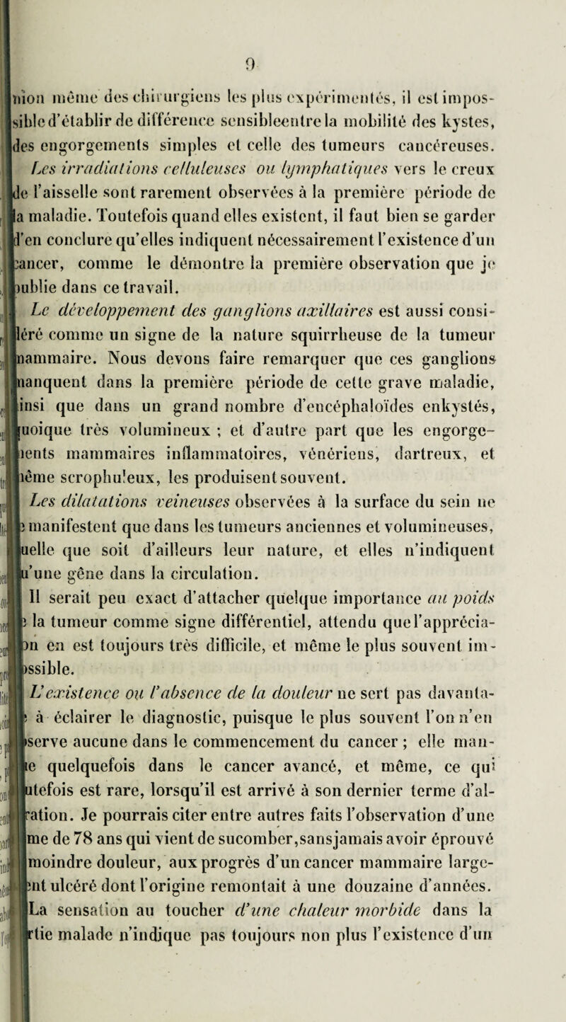mon meme des chirurgiens les plus expérimentés, il est impos¬ sible d’établir de différence sensibleentrela mobilité des kystes, des engorgements simples et celle des tumeurs cancéreuses. Les irradiations celluleuses ou lymphatiques vers le creux le l’aisselle sont rarement observées à la première période de la maladie. Toutefois quand elles existent, il faut bien se garder l’en conclure qu’elles indiquent nécessairement l’existence d’un cancer, comme le démontre la première observation que je mblie dans ce travail. Le développement des ganglions axillaires est aussi consi- léré comme un signe de la nature squirrheuse de la tumeur ïammaire. Nous devons faire remarquer que ces ganglions banquent dans la première période de cette grave maladie, insi que dans un grand nombre d’encéphaloïdes enkystés, [uoique très volumineux ; et d’autre part que les engorge¬ ments mammaires inflammatoires, vénériens, dartreux, et pême scrophuîeux, les produisent souvent. Les dilatations veineuses observées à la surface du sein ne b manifestent que dans les tumeurs anciennes et volumineuses, lelle que soit d’ailleurs leur nature, et elles n’indiquent l’une gêne dans la circulation. Il serait peu exact d’attacher quelque importance au poids la tumeur comme signe différentiel, attendu que l’apprécia- >n en est toujours très difficile, et même le plus souvent iin- issible. IJ existence ou Uabsence de la douleur ne sert pas davanta- à éclairer le diagnostic, puisque le plus souvent l’on n’en ►serve aucune dans le commencement du cancer ; elle man¬ ie quelquefois dans le cancer avancé, et même, ce qui itefois est rare, lorsqu’il est arrivé à son dernier terme d’al- 'ation. Je pourrais citer entre autres faits l’observation d’une Ime de 78 ans qui vient de sucomber,sansjamais avoir éprouvé [moindre douleur, aux progrès d’un cancer mammaire large- ;nt ulcéré dont l’origine remontait à une douzaine d’années. |La sensation au toucher d’une chaleur morbide dans la 'tic malade n’indique pas toujours non plus l’existence d’un