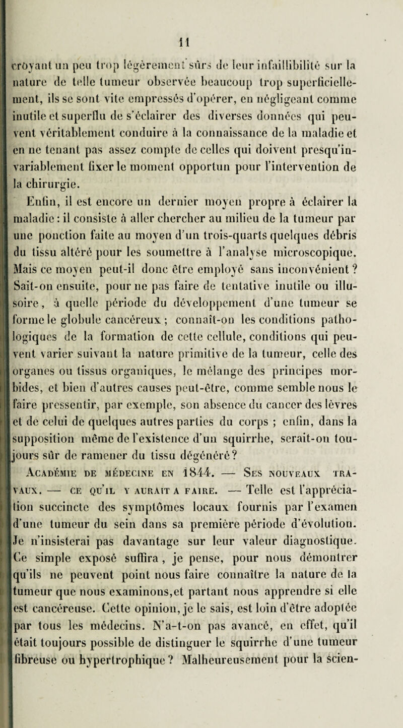 croyant un peu trop légèrement sûrs île leur infaillibilité sur la nature de telle tumeur observée beaucoup trop superficielle¬ ment, ils se sont vite empressés d’opérer, en négligeant comme inutile et superflu de s’éclairer des diverses données qui peu¬ vent véritablement conduire à la connaissance de la maladie et en ne tenant pas assez compte de celles qui doivent presqu’in- variablement fixer le moment opportun pour l’intervention de la chirurgie. Enfin, il est encore un dernier moyen propre à éclairer la maladie : il consiste à aller chercher au milieu de la tumeur par une ponction faite au moyeu d’un trois-quarts quelques débris du tissu altéré pour les soumettre à l’analyse microscopique. Mais ce moyen peut-il donc être employé sans inconvénient ? Sait-on ensuite, pour ne pas faire de tentative inutile ou illu¬ soire, à quelle période du développement d’une tumeur se forme le globule cancéreux ; connaît-on les conditions patho¬ logiques de la formation de cette cellule, conditions qui peu¬ vent varier suivant la nature primitive de la tumeur, celle des organes ou tissus organiques, le mélange des principes mor¬ bides, et bien d’autres causes peut-être, comme semble nous le faire pressentir, par exemple, son absence du cancer des lèvres et de celui de quelques autres parties du corps ; enfin, dans la supposition même de l’existence d’un squirrhe, serait-on tou¬ jours sûr de ramener du tissu dégénéré? Académie de médecine en 1844. — Ses nouveaux tra¬ vaux.— ce qu’il y aurait a faire. —Telle est l’apprécia¬ tion succincte des symptômes locaux fournis par l’examen d’une tumeur du sein dans sa première période d’évolution. Je n’insisterai pas davantage sur leur valeur diagnostique. Ce simple exposé suffira , je pense, pour nous démontrer qu’ils ne peuvent point nous faire connaître la nature de la tumeur que nous examinons,et partant nous apprendre si elle est cancéreuse. Cette opinion, je le sais, est loin d’être adoptée par tous les médecins. IN’a-t-on pas avancé, en effet, qu’il était toujours possible de distinguer le squirrhe d’une tumeur fibreuse ou hypertrophique ? Malheureusement pour la scien-