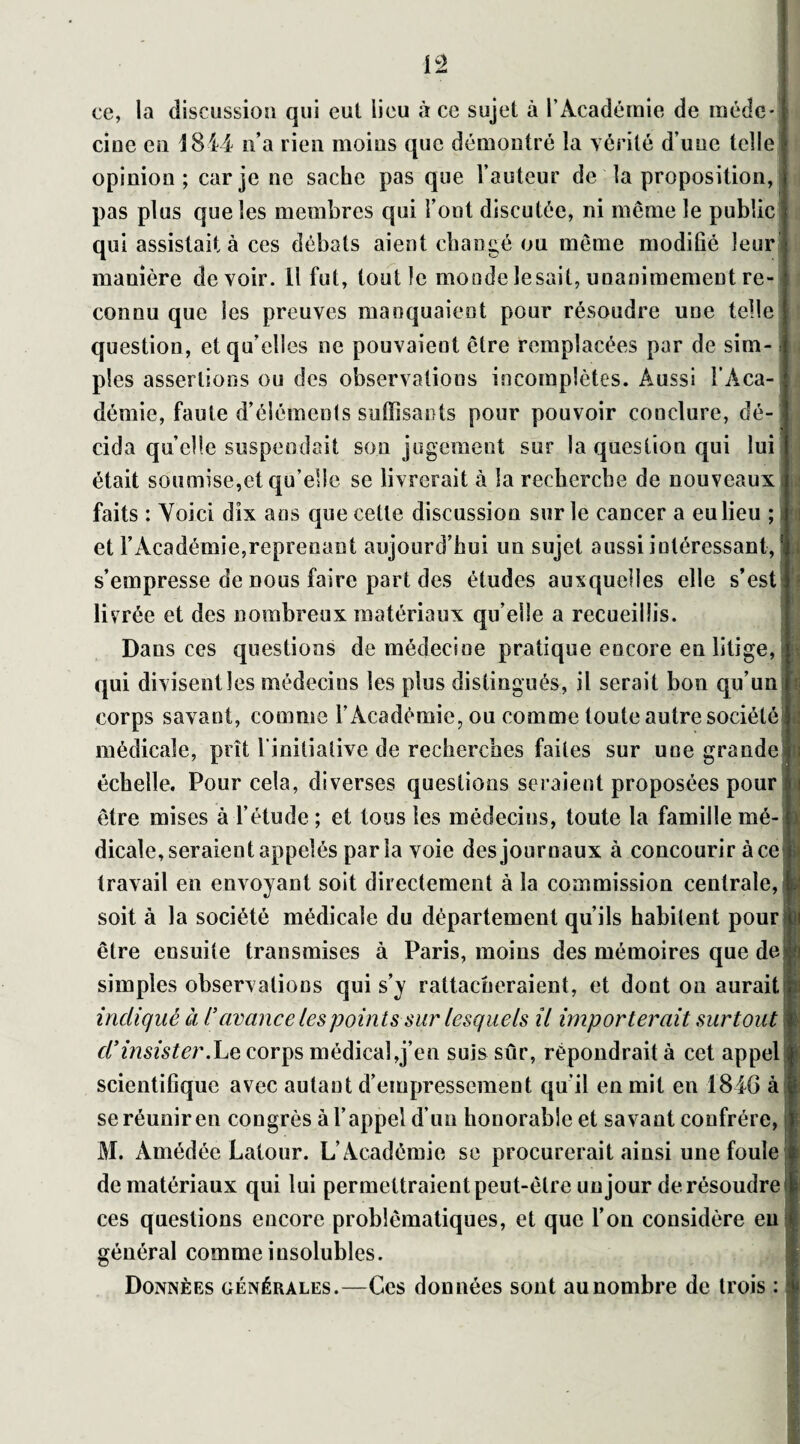 ce, la discussion qui eut lieu à ce sujet à l’Académie de méde¬ cine en 1814 n’a rien moins que démontré la vérité d une telle opinion; car je ne sache pas que l’auteur de la proposition, pas plus que les membres qui l’ont discutée, ni même le public qui assistait à ces débats aient changé ou même modiûé leur manière devoir. 11 fut, tout le monde lésait, unanimement re¬ connu que les preuves manquaient pour résoudre une telle question, et qu’elles ne pouvaient être remplacées par de sim¬ ples assertions ou des observations incomplètes. Aussi l’Aca¬ démie, faute d’éléments suffisants pour pouvoir conclure, dé¬ cida quelle suspendait son jugement sur la question qui lui était soumise,et qu’elle se livrerait à la recherche de nouveaux faits : Voici dix ans que cette discussion sur le cancer a eu lieu ; J et l’Académie,reprenant aujourd’hui uu sujet aussi intéressant, s’empresse de nous faire part des études auxquelles elle s’est livrée et des nombreux matériaux qu elle a recueillis. Dans ces questions de médecine pratique encore en litige, qui divisent les médecins les plus distingués, il serait bon qu’un corps savant, comme l’Académie, ou comme toute autre société médicale, prît l’initiative de recherches faites sur une grande|i échelle. Pour cela, diverses questions seraient proposées pour être mises à l’étude ; et tous les médecins, toute la famille mé¬ dicale, seraient appelés parla voie des journaux à concourir à ce f travail en envoyant soit directement à la commission centrale,1 soit à la société médicale du département qu’ils habitent pour être ensuite transmises à Paris, moins des mémoires que de simples observations qui s’y rattacheraient, et dout on aurait indiqué à l’avance les points sur lesquels il importerait surtout d* insister .Le corps médical,j’en suis sûr, répondrait à cet appel scientifique avec autant d'empressement qu’il en mil en 1846 à| se réunir en congrès à l’appel d’un honorable et savant confrère, î M. Àmédée Latour. L’Académie se procurerait ainsi une foule f de matériaux qui lui permettraient peut-être un jour de résoudre § ces questions encore problématiques, et que l’on considère eu 1 i général comme insolubles. Données générales.—Ces données sont au nombre de trois :