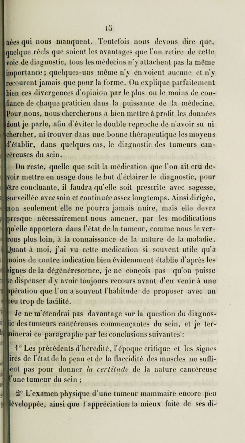 nées qui nous manquent. Toutefois nous devons dire que, quelque réels que soient les avantages que l’on retire de cette voie de diagnostic, tous les médecins n’y attachent pas la même importance; quelques-uns même n’y envoient aucune et n’y recourent jamais que pour la forme. On explique parfaitement bien ces divergences d’opinion par le plus ou le moins de con¬ fiance de chaque praticien dans la puissance de la médecine. Ipour nous, nous chercherons à bien mettre à profit les données jdont je parle, afin d’éviter le double reproche de n’avoir su ni chercher, ni trouver dans une bonne thérapeutique les moyens d’établir, dans quelques cas, le diagnostic des tumeurs can¬ céreuses du sein. Du reste, quelle que soit la médication que l’on ait cru de- [voir mettre en usage dans le but d’éclairer le diagnostic, pour [être concluante, il faudra quelle soit prescrite avec sagesse, [surveillée avec soin et continuée assez longtemps. Ainsi dirigée, [non seulement elle ne pourra jamais nuire, mais elle devra [presque nécessairement nous amener, par les modifications rju’elle apportera dans l’état de la tumeur, comme nous le ver¬ rons plus loin, à la connaissance de la nature de la maladie, louant à moi, j’ai vu cette médication si souvent utile qu’à inoins de contre indication bien évidemment établie d’après les lignes de la dégénérescence, je ne conçois pas qu’on puisse le dispenser d’y avoir toujours recours avant d’en venir à une fcpération que l’on a souvent l’habitude de proposer avec un beu trop de facilité. Je ne m’étendrai pas davantage sur la question du diagnos¬ tic des tumeurs cancéreuses commençantes du sein, et je ter¬ minerai ce paragraphe par les conclusions suivantes : l°Les précédents d’hérédité, l’époque critique et les signes tirés de l’état de la peau et de la flaccidité des muscles ne suffi- [lent pas pour donner ta certitude de la nature cancéreuse ll’une tumeur du sein ; 2° L’examen physique d une tumeur mammaire encore peu éveloppée, ainsi que l’appréciation la mieux faite de ses di-