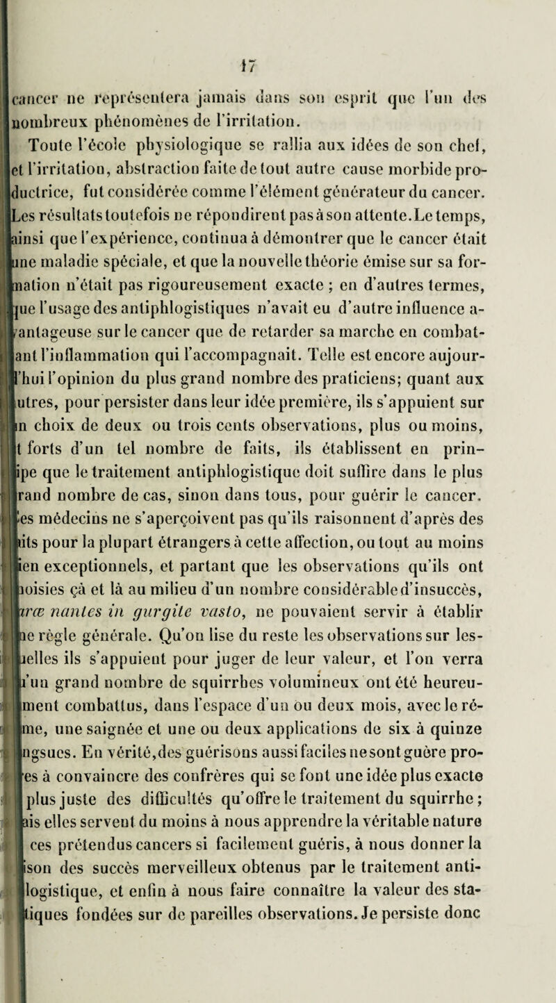 cancer ne représentera jamais dans son esprit que l'un des |nombreux phénomènes de l’irritation. Toute l’école physiologique se rallia aux idées de son chef, Ict l’irritation, abstraction faite de tout autre cause morbide pro- luctrice, fut considérée comme l’élément générateur du cancer. ,es résultats toutefois ne répondirent pas à son attente. Le temps, linsi que l’expérience, continua à démontrer que le cancer était ine maladie spéciale, et que la nouvelle théorie émise sur sa for- lalion n’était pas rigoureusement exacte ; en d’autres termes, [ue l’usage des antiphlogistiques n’avait eu d’autre influence a- anlageuse sur le cancer que de retarder sa marche en combat* lant l’inflammation qui l’accompagnait. Telle est encore aujour- fhui l’opinion du plus grand nombre des praticiens; quant aux [utres, pour persister dans leur idée première, ils s’appuient sur In choix de deux ou trois cents observations, plus ou moins, |t forts d’un tel nombre de faits, ils établissent en prin- ipe que le traitement antiphlogistique doit suffire dans le plus jrand nombre de cas, sinon dans tous, pour guérir le cancer. Jes médecins ne s’aperçoivent pas qu’ils raisonnent d’après des lits pour la plupart étrangers à cette affection, ou tout au moins ien exceptionnels, et partant que les observations qu’ils ont icisies çà et là au milieu d’un nombre considérable d’insuccès, irœ liantes in gurgile vasto, ne pouvaient servir à établir le règle générale. Qu’on lise du reste les observations sur les- lelles ils s’appuient pour juger de leur valeur, et l’on verra 4 fun grand nombre de squirrbes volumineux ont été heureu- [nient combattus, dans l’espace d’un ou deux mois, avec le ré- ic, une saignée et une ou deux applications de six à quinze [ngsues. En vérité,des guérisons aussi faciles nesont guère pro¬ res à convaincre des confrères qui sefont une idée plus exacte plus juste des difficultés qu’offre le traitement du squirrhe ; iis elles servent du moins à nous apprendre la véritable nature ces prétendus cancers si facilement guéris, à nous donner la pson des succès merveilleux obtenus par le traitement anti¬ logistique, et enfin à nous faire connaître la valeur des sta¬ tiques fondées sur de pareilles observations. Je persiste donc