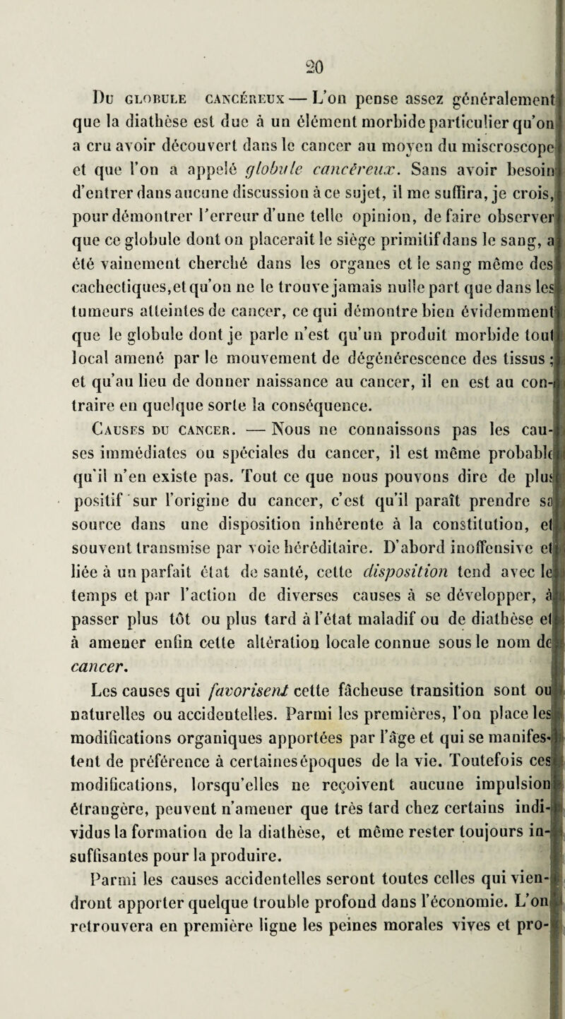 Du globule cancéreux — L’on peüse assez généralement que la diathèse est duc à un élément morbide particulier qu’on a cru avoir découvert dans le cancer au moyen du miscroscopc et que l’on a appelé globule cancéreux. Sans avoir besoin d’entrer dans aucune discussion à ce sujet, il me suffira, je crois, pour démontrer l’erreur d’une telle opinion, défaire observer que ce globule dont on placerait le siège primitif dans le sang, a été vainement cherché dans les organes et le sang même des cachectiques,et qu’on 11e le trouve jamais nulle part que dans les tumeurs atteintes de cancer, ce qui démontre bien évidemment’ que le globule dont je parle n’est qu’un produit morbide tout local amené par le mouvement de dégénérescence des tissus ; et qu’au lieu de donner naissance au cancer, il en est au con-i traire en quelque sorte îa conséquence. Causes du cancer. — Nous ne connaissons pas les cau¬ ses immédiates ou spéciales du cancer, il est même probable qu'il n’en existe pas. Tout ce que nous pouvons dire de plmi positif sur l’origine du cancer, c’est qu’il paraît prendre saî source dans une disposition inhérente à la constitution, et souvent transmise par voie héréditaire. D’abord inoffensive et : liée à un parfait état de santé, cette disposition tend avec leU temps et par l’action de diverses causes à se développer, à|; passer plus tôt ou plus tard à l’état maladif ou de diathèse etn à amener enfin cette altération locale connue sous le nom do. cancer. Les causes qui favorisent cette fâcheuse transition sont ou naturelles ou accidentelles. Parmi les premières, l’on place lesjK* modifications organiques apportées par l’âge et qui se manifes-1 tent de préférence à certaines époques de la vie. Toutefois ces? modifications, lorsqu’elles ne reçoivent aucune impulsion» étrangère, peuvent n’amener que très tard chez certains indi-i vidus la formation de la diathèse, et même rester toujours in-j suffisantes pour la produire. Parmi les causes accidentelles seront toutes celles quivien-i dront apporter quelque trouble profond dans l’économie. L’onB retrouvera en première ligne les peines morales vives et pro-|