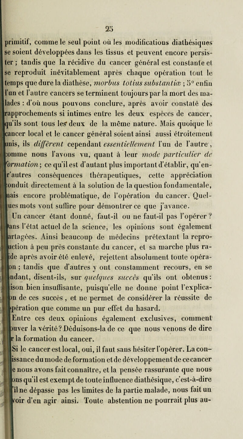 primitif, comme le seul point où les modifications diathésiques se soient développées dans les tissus et peuvent encore persis¬ ter ; tandis que la récidive du cancer général est constante et se reproduit inévitablement après chaque opération tout le temps que dure la diathèse, mordus totius substantiel ; 5° enfin l’un et l’autre cancers se terminent toujours par la mort des ma¬ lades : d’où nous pouvons conclure, après avoir constaté des 'approchements si intimes entre les deux espèces de cancer, [u’ils sont tous les* deux de la même nature. Mais quoique le :ancer local et le cancer général soient ainsi aussi étroitement mis, ils diffèrent cependant essentiellement l’un de l’autre , bonnne nous l’avons vu, quant à leur mode particulier de formation ; ce qu’il est d’autant plus important d’établir, qu’en- Ir’autres conséquences thérapeutiques, cette appréciation Jonduit directement à la solution de la question fondamentale, lais encore problématique, de l’opération du cancer. Quel- [uesmots vont suffire pour démontrer ce que j’avance. Un cancer étant donné, faut-il ou ne faut-il pas l’opérer ? fans Tétât actuel de la science, les opinions sont également irtagées. Ainsi beaucoup de médecins prétextant la repro- iction à peu près constante du cancer, et sa marche plus ra¬ ide après avoir été enlevé, rejettent absolument toute opéra- m ; tandis que d’autres y ont constamment recours, en se indant, disent-ils, sur quelques succès qu’ils ont obtenus: jison bien insuffisante, puisqu’elle ne donne point l’explica- >n de ces succès , et ne permet de considérer la réussite de opération que comme un pur effet du hasard. Entre ces deux opinions également exclusives, comment mver la vérité? Déduisons-la de ce que nous venons de dire la formation du cancer. ISi le cancer est local, oui, il faut sans hésiter l’opérer. La con- issance du mode de formation et de développement de cecancer e nous avons fait connaître, et la pensée rassurante que nous ms qu’il est exempt de toute influence diathésique, c’est-à-dire il ne dépasse pas les limites de la partie malade, nous fait un roir d’en agir ainsi. Toute abstention ne pourrait plus au-