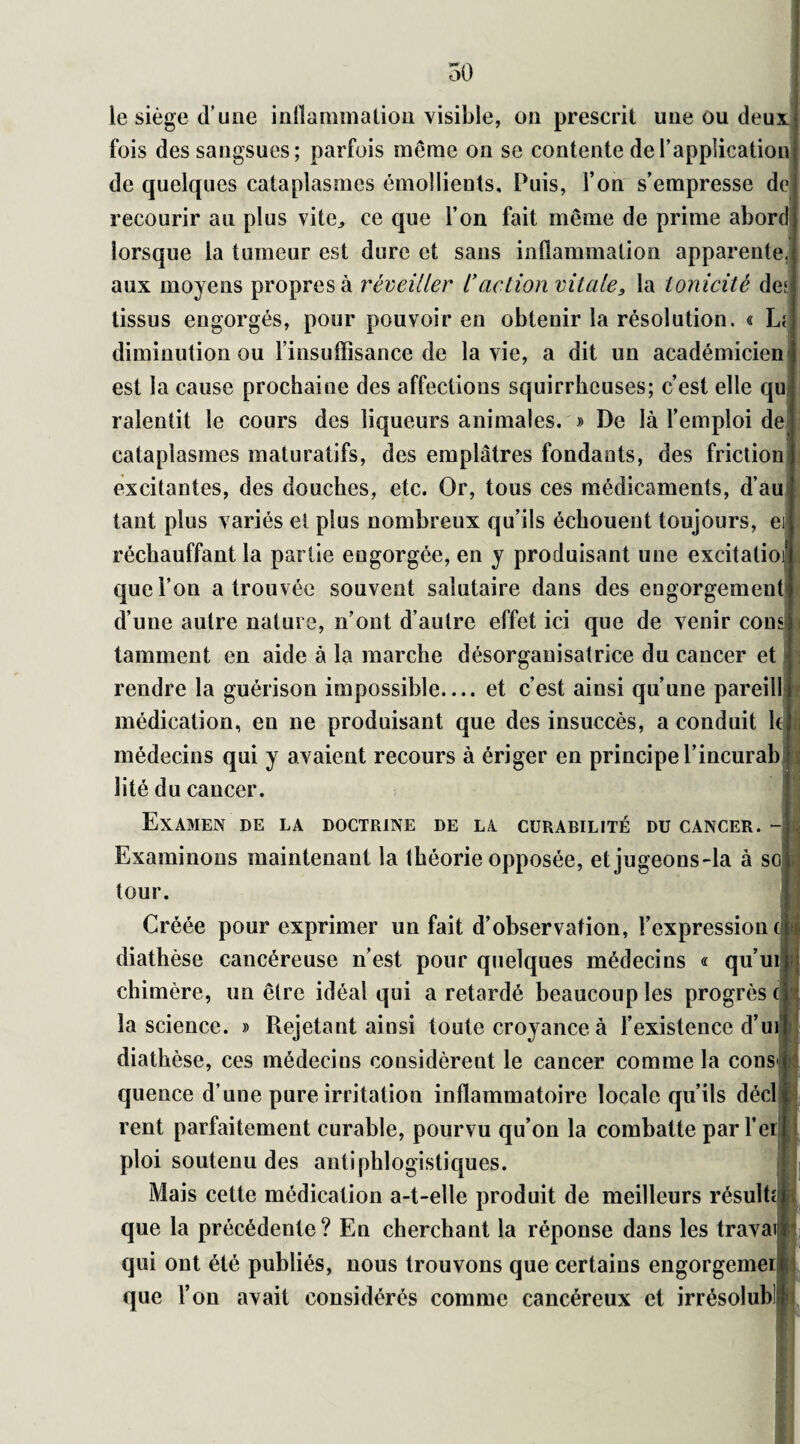 50 le siège d’une inflammation visible, on prescrit une ou deux, fois des sangsues; parfois même on se contente de l’application de quelques cataplasmes émollients. Puis, l’on s’empresse de recourir au plus vite,, ce que l’on fait même de prime abord lorsque la tumeur est dure et sans inflammation apparente, aux moyens propres à réveiller l'action vitale, la tonicité des tissus engorgés, pour pouvoir en obtenir la résolution. « Lf diminution ou l’insuffisance de la vie, a dit un académicien est la cause prochaine des affections squirrheuses; c’est elle qu ralentit le cours des liqueurs animales. » De là l’emploi de cataplasmes maturatifs, des emplâtres fondants, des friction excitantes, des douches, etc. Or, tous ces médicaments, d’au tant plus variés et plus nombreux qu’ils échouent toujours, e réchauffant la partie engorgée, en y produisant une excitatio que l’on a trouvée souvent salutaire dans des engorgement d’une autre nature, n’ont d’autre effet ici que de venir cons tamment en aide à la marche désorganisatrice du cancer et rendre la guérison impossible_et c’est ainsi qu’une pareill médication, en ne produisant que des insuccès, a conduit Ici médecins qui y avaient recours à ériger en principe l’incurab lité du cancer. Examen de la doctrine de la curabilité du cancer. - Examinons maintenant la théorie opposée, et jugeons'la à so tour. Créée pour exprimer un fait d’observation, l’expression cj diathèse cancéreuse n’est pour quelques médecins « qu’ui chimère, un être idéal qui a retardé beaucoup les progrès! la science. » Rejetant ainsi toute croyance à l’existence d’u diathèse, ces médecins considèrent le cancer comme la cons quence d’une pure irritation inflammatoire locale qu’ils décl rent parfaitement curable, pourvu qu’on la combatte par l’er ploi soutenu des antiphlogistiques. Mais cette médication a-t-elle produit de meilleurs résulte que la précédente? En cherchant la réponse dans les trava qui ont été publiés, nous trouvons que certains engorgemei que l’on avait considérés comme cancéreux et irrésolub!