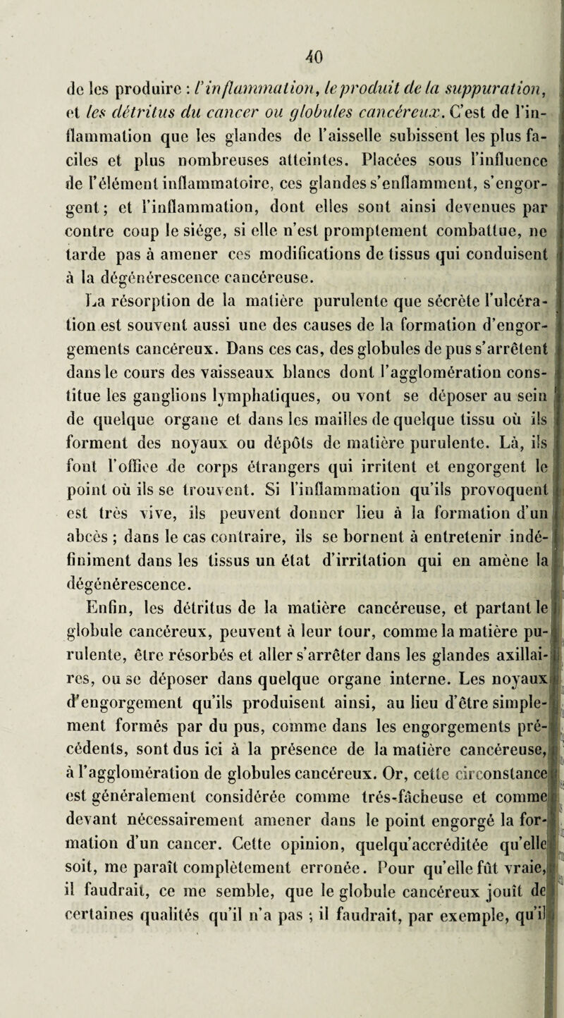 AO de les produire : C inflammation, le produit delà suppuration, et /&? détritus du cancer ou globules cancéreux. C’est de l’in¬ flammation que les glandes de l’aisselle subissent les plus fa cites et plus nombreuses atteintes. Placées sous l’influence de l’élément inflammatoire, ces glandes s’enflamment, s’engor¬ gent; et l’inflammation, dont elles sont ainsi devenues par contre coup le siège, si elle n’est promptement combattue, ne tarde pas à amener ces modifications de tissus qui conduisent à la dégénérescence cancéreuse. La résorption de la matière purulente que sécrète l’ulcéra¬ tion est souvent aussi une des causes de la formation d’engor¬ gements cancéreux. Dans ces cas, des globules de pus s’arrêtent dans le cours des vaisseaux blancs dont l’agglomération cons¬ titue les ganglions lymphatiques, ou vont se déposer au sein ! de quelque organe et dans les mailles de quelque tissu où ils forment des noyaux ou dépôts de matière purulente. Là, ils fout F office de corps étrangers qui irritent et engorgent le point où ils se trouvent. Si l’inflammation qu’ils provoquent est très vive, ils peuvent donner lieu à la formation d’un abcès ; dans le cas contraire, ils se bornent à entretenir indé¬ finiment dans les tissus un état d’irritation qui en amène la dégénérescence. Enfin, les détritus de la matière cancéreuse, et partant le globule cancéreux, peuvent à leur tour, comme la matière pu¬ rulente, être résorbés et aller s’arrêter dans les glandes axillai¬ res, ou se déposer dans quelque organe interne. Les noyaux d’engorgement qu’ils produisent ainsi, au lieu d’être simple¬ ment formés par du pus, comme dans les engorgements pré¬ cédents, sont dus ici à la présence de la matière cancéreuse, à l’agglomération de globules cancéreux. Or, cette circonstance est généralement considérée comme trés-fâcheuse et comme devant nécessairement amener dans le point engorgé la for¬ mation d’un cancer. Cette opinion, quelqu’accréditée qu elle soit, me paraît complètement erronée. Pour qu’elle fût vraie il faudrait, ce me semble, que le globule cancéreux jouît de certaines qualités qu’il n’a pas ; il faudrait, par exemple, qu’il ,1!