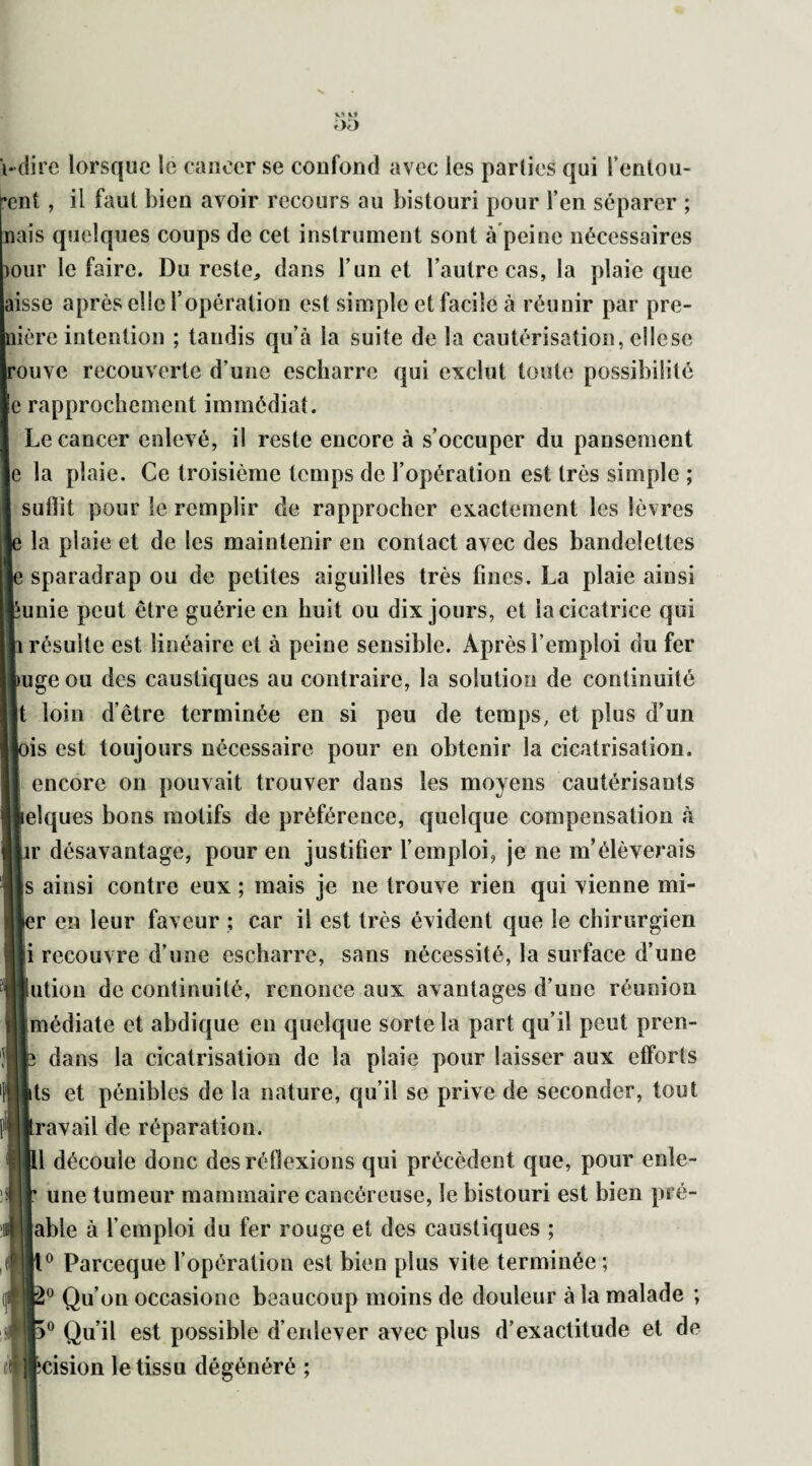 Vî O \-dire lorsque le cancer se coufoud avec les parties qui l'entou¬ rent , il faut bien avoir recours au bistouri pour l’en séparer ; nais quelques coups de cet instrument sont à peine nécessaires mur le faire. Du reste,, dans l’un et l’autre cas, la plaie que aisse après elic l’opération est simple et facile à réunir par pré- mère intention ; tandis qu’à la suite de la cautérisation, cllese ouve recouverte d’une escharro qui exclut toute possibilité e rapprochement immédiat. Le cancer enlevé, il reste encore à s’occuper du pansement e la plaie. Ce troisième temps de l’opération est très simple ; suffit pour le remplir de rapprocher exactement les lèvres la plaie et de les maintenir en contact avec des bandelettes sparadrap ou de petites aiguilles très fines. La plaie ainsi &unie peut être guérie en huit ou dix jours, et la cicatrice qui résulte est linéaire et à peine sensible. Après l’emploi du fer uge ou des caustiques au contraire, la solution de continuité t loin d’être terminée en si peu de temps, et plus d’un is est toujours nécessaire pour en obtenir la cicatrisation, encore on pouvait trouver dans les moyens cautérisants elques bons motifs de préférence, quelque compensation à r désavantage, pour en justifier l’emploi, je ne m’élèverais s ainsi contre eux ; mais je ne trouve rien qui vienne mi- er en leur faveur ; car il est très évident que le chirurgien i recouvre d’une escharre, sans nécessité, la surface d’une ution de continuité, renonce aux avantages d’une réunion médiate et abdique en quelque sorte la part qu’il peut pren- dans la cicatrisation de la plaie pour laisser aux efforts ts et pénibles de la nature, qu’il se prive de seconder, tout ravail de réparation. 1 découle donc des réflexions qui précèdent que, pour enle- une tumeur mammaire cancéreuse, le bistouri est bien pré- [abie à l’emploi du fer rouge et des caustiques ; 0 Parceque l’opération est bien plus vite terminée ; 0 Qu’on occasione beaucoup moins de douleur à la malade ; 0 Qu’il est possible d’enlever avec plus d’exactitude et de cision le tissu dégénéré ;