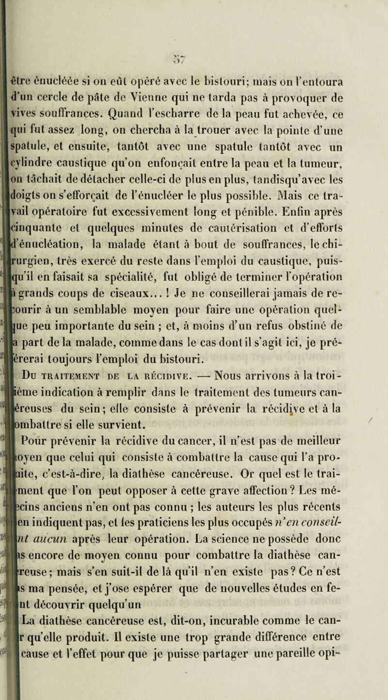 être énucléée si on eut opéré avec le bistouri; mais on l’entoura d’un cercle de pâte de Vienne qui ne tarda pas à provoquer de vives souffrances. Quand l’escharre de la peau fut achevée, ce qui fut assez long, on chercha à la trouer avec la pointe d’une spatule, et ensuite, tantôt avec une spatule tantôt avec un cylindre caustique qu’on enfonçait entre la peau et la tumeur, on tâchait de détacher celle-ci de plus en plus, tandisqu’avec les doigts on s’efforcait de l’énucléer le plus possible. Mais ce tra¬ vail opératoire fut excessivement long et pénible. Enfin après cinquante et quelques minutes de cautérisation et d’efforts kl’énucléation, la malade étant à bout de souffrances, le chi¬ rurgien, très exercé du reste dans l’emploi du caustique, puis¬ qu’il en faisait sa spécialité, fut obligé de terminer l’opération là grands coups de ciseaux... ! Je ne conseillerai jamais de re¬ courir à un semblable moyen pour faire une opération quel¬ que peu importante du sein ; et, à moins d’un refus obstiné de la part de la malade, comme dans le cas dont il s’agit ici, je pré¬ férerai toujours l’emploi du bistouri. I Du traitement de la récidive. — Nous arrivons à la troi- Sème indication à remplir dans le traitement des tumeurs can- Jéreuses du sein; elle consiste à prévenir la récidive et à la lombatlre si elle survient. | Pour prévenir la récidive du cancer, il n’est pas de meilleur ioyen que celui qui consiste à combattre la cause qui l’a pro- juite, c’est-à-dire, la diathèse cancéreuse. Or quel est le trai¬ taient que l’on peut opposer à cette grave affection ? Les mé- fecins anciens n’en ont pas connu ; les auteurs les plus récents Jen indiquent pas, et les praticiens les plus occupés n en conseil¬ lait aucun après leur opération. La science ne possède donc lis encore de moyen connu pour combattre la diathèse can- treuse; mais s’en suit-il de là qu’il n’en existe pas? Ce n’est Is ma pensée, et j’ose espérer que de nouvelles études en fe¬ int découvrir quelqu’un fi La diathèse cancéreuse est, dit-on, incurable comme le can- ||r quelle produit. Il existe une trop grande différence entre cause et l’effet pour que je puisse partager une pareille opi-