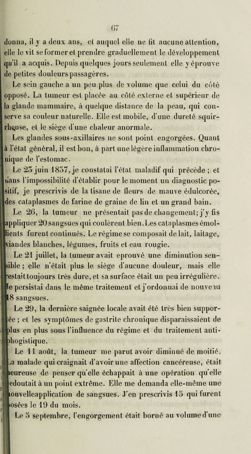 donna, il y a deux ans, et auquel elle 11e lit aucune attention, elle le vit se former et prendre graduellement le développement qu’il a acquis. Depuis quelques jours seulement elle y éprouve de petites douleurs passagères. Le sein gauche a un peu plus de volume que celui du coté opposé. La tumeur est placée au côté externe et supérieur de la glande mammaire, à quelque distance de la peau, qui con¬ serve sa couleur naturelle. Elle est mobile, d’une dureté squir¬ rheuse, et le siège d'une chaleur anormale. Les glandes sous-axillaires 11e sont point engorgées. Quant à l’état général, il est bon, à part une légère inflammation chro¬ nique de l’estomac. Le 25 juin 1857, je constatai l’état maladif qui précède ; et dans l’impossibilité d’établir pour le moment un diagnostic po¬ sitif, je prescrivis de la tisane de fleurs de mauve édulcorée, des cataplasmes de farine de graine de lin et un grand bain. Le 26, la tumeur ne présentait pas de changement; j’y fis [appliquer 20sangsues qui coulèrent bien.Les cataplasmes émol- ients furent continués. Le régime se composait de lait, laitage, riandes blanches, légumes, fruits et eau rougie. Le 21 juillet, la tumeur avait éprouvé une diminution sen- ible ; elle n’était plus le siège d’aucune douleur, mais elle estait toujours très dure, et sa surface était un peu irrégulière, e persistai dans le même traitement et j’ordonnai de nouveau 18 sangsues. Le 29, la dernière saignée locale avait été très bien suppor- ée ; et les symptômes de gastrite chronique disparaissaient de [dus en plus sous l’influence du régime et du traitement anti- diogistique. Le 11 août, la tumeur me parut avoir diminué de moitié, a malade qui craignait d’avoir une affection cancéreuse, était 11 heureuse de penser quelle échappait à une opération quelle edoutait à un point extrême. Elle me demanda elle-même une ouvelleapplication de sangsues. J’en prescrivis 15 qui furent >osées le 19 du mois. Le 5 septembre, l’engorgement était borné au volume d’une