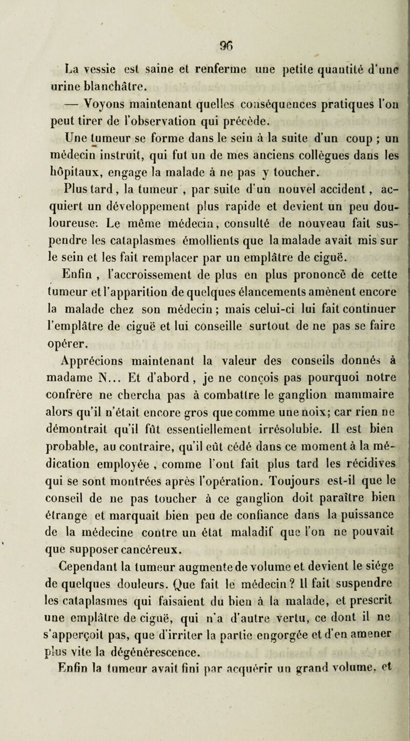 La vessie est saine et renferme une petite quantité d'une urine blanchâtre. — Voyons maintenant quelles conséquences pratiques l’on peut tirer de l’observation qui précède. Une tumeur se forme dans le sein à la suite d’un coup ; un médecin instruit, qui fut un de mes anciens collègues dans les hôpitaux, engage la malade à ne pas y toucher. Plus tard, la tumeur , par suite d’un nouvel accident, ac¬ quiert un développement plus rapide et devient un peu dou¬ loureuse; Le même médecin, consulté de nouveau fait sus¬ pendre les cataplasmes émollients que la malade avait mis sur i le sein et les fait remplacer par un emplâtre de ciguë. Enfin , l’accroissement de plus en plus prononcé de cette tumeur et l’apparition de quelques élancements amènent encore la malade chez son médecin; mais celui-ci lui fait continuer l’emplâtre de ciguë et lui conseille surtout de ne pas se faire opérer. Apprécions maintenant la valeur des conseils donnés à madame N... Et d’abord, je ne conçois pas pourquoi notre confrère ne chercha pas à combattre le ganglion mammaire alors qu’il n’était encore gros que comme une noix; car rien ne démontrait qu’il fût essentiellement irrésolubîe. Il est bien probable, au contraire, qu’il eût cédé dans ce moment à la mé¬ dication employée , comme Font fait plus tard les récidives qui se sont montrées après l’opération. Toujours est-il que le conseil de ne pas toucher à ce ganglion doit paraître bien étrange et marquait bien peu de confiance dans la puissance de la médecine contre un état maladif que l’on ne pouvait que supposer cancéreux. Cependant la tumeur augmente de volume et devient le siège de quelques douleurs. Que fait le médecin? U fait suspendre les cataplasmes qui faisaient du bien à la malade, et prescrit une emplâtre de ciguë, qui n’a d’autre vertu, ce dont il ne s’apperçoit pas, que d’irriter la partie engorgée et d’en amener plus vite la dégénérescence. Enfin la tumeur a Vrai t fini par acquérir un grand volume, et