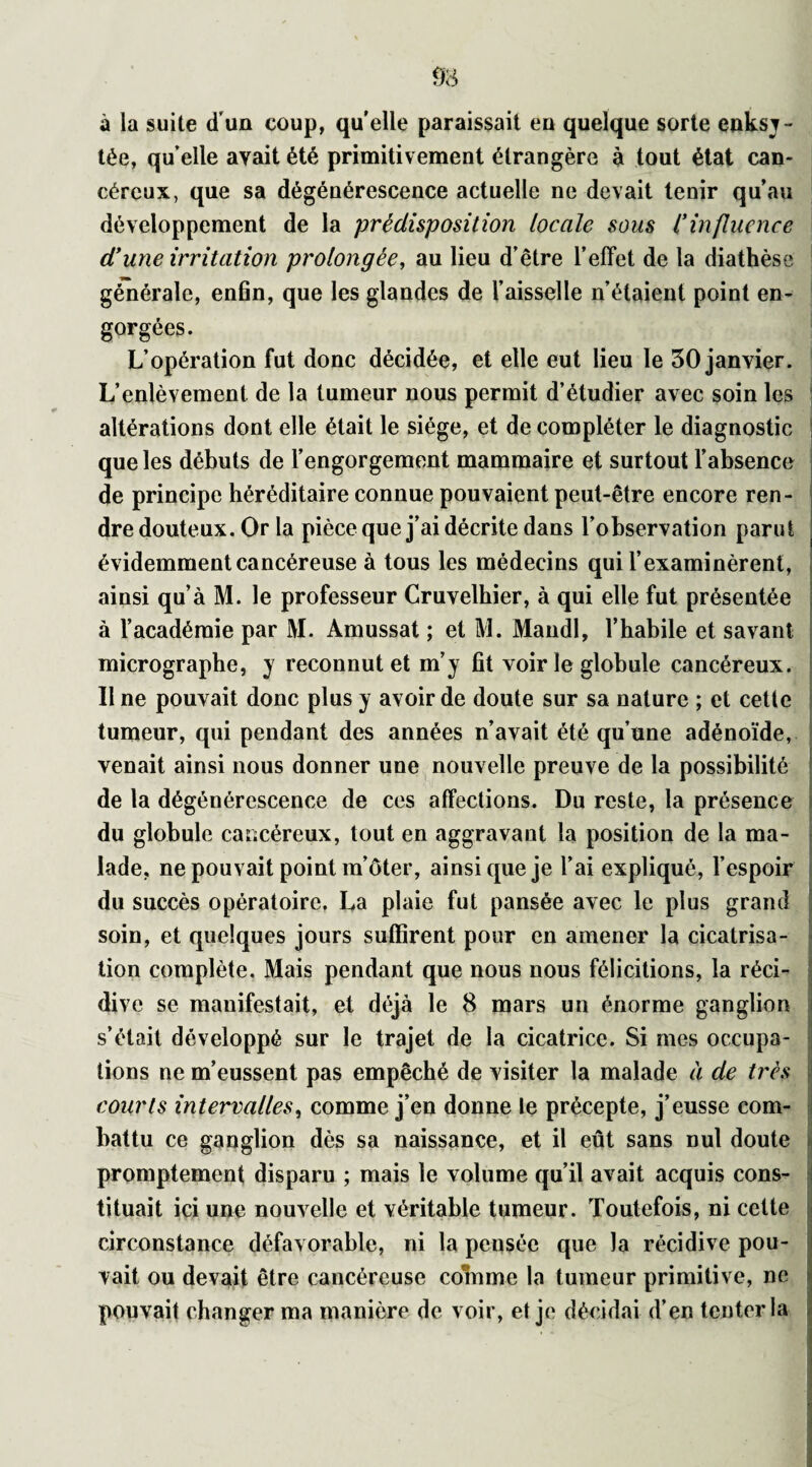 à la suite d’un coup, quelle paraissait eu quelque sorte eaksy- tée, quelle avait été primitivement étrangère à tout état can¬ céreux, que sa dégénérescence actuelle ne devait tenir qu’au développement de la prédisposition locale sous Cinfluence d’une irritation prolongée, au lieu d’être l’effet de la diathèse générale, enfin, que les glandes de Vaisselle n’étaient point en¬ gorgées. L’opération fut donc décidée, et elle eut lieu le 30 janvier. L’enlèvement de la tumeur nous permit d’étudier avec soin les altérations dont elle était le siège, et de compléter le diagnostic que les débuts de l’engorgement mammaire et surtout l’absence de principe héréditaire connue pouvaient peut-être encore ren¬ dre douteux. Or la pièce que j’ai décrite dans l’observation parut évidemment cancéreuse à tous les médecins qui l’examinèrent, ainsi qu’à M. le professeur Cruvelhier, à qui elle fut présentée à l’académie par M. Amussat ; et M. Mandl, l’habile et savant micrographe, y reconnut et m’y fit voir le globule cancéreux. Il ne pouvait donc plus y avoir de doute sur sa nature ; et cette tumeur, qui pendant des années n’avait été qu’une adénoïde, venait ainsi nous donner une nouvelle preuve de la possibilité de la dégénérescence de ces affections. Du reste, la présence du globule cancéreux, tout en aggravant la position de la ma¬ lade, ne pouvait point m’ôter, ainsi que je l’ai expliqué, l’espoir du succès opératoire. La plaie fut pansée avec le plus grand soin, et quelques jours suffirent pour en amener la cicatrisa¬ tion complète. Mais pendant que nous nous félicitions, la réci- div e se manifestait, et déjà le 8 mars un énorme ganglion s’était développé sur le trajet de la cicatrice. Si mes occupa¬ tions ne m’eussent pas empêché de visiter la malade à de très courts intervalles, comme j’en donne le précepte, j’eusse com¬ battu ce ganglion dès sa naissance, et il eût sans nul doute promptement disparu ; mais le volume qu’il avait acquis cons¬ tituait ici une nouvelle et véritable tumeur. Toutefois, ni cette circonstance défavorable, ni la pensée que Ja récidive pou¬ vait ou devait être cancéreuse colnme la tumeur primitive, ne pouvait changer ma manière de voir, et je décidai d’en tenter la