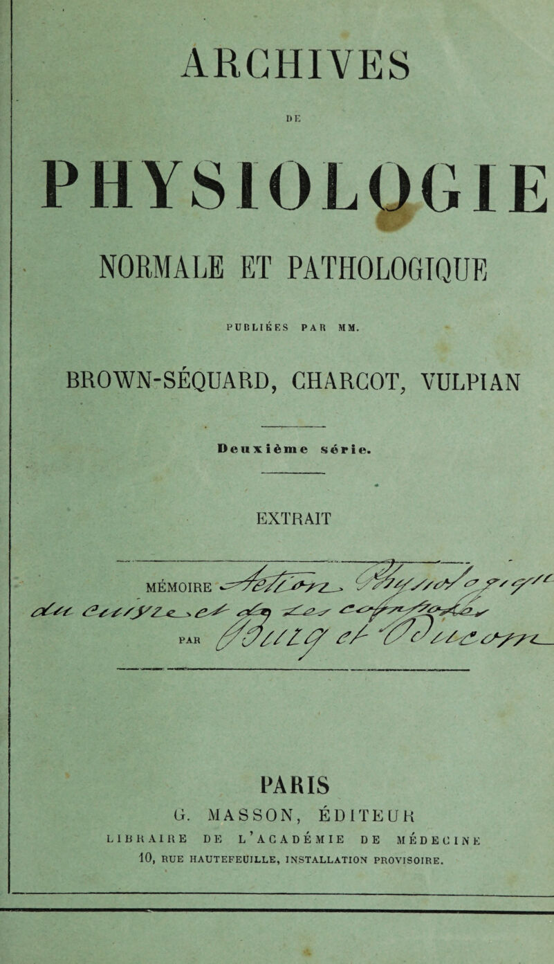 ARCHIVES I)E NORMALE ET PATHOLOGIQUE PUBLIÉES PAR MM. BROWN-SÉQUARD, CHARCOT, VULPIAN Deuxième série. EXTRAIT PARIS G. MASSON, ÉDITEUR LIBRAIRE DE L’ACADEMIE DE MEDECINE 10, RUE HAUTEFEUILLE, INSTALLATION PROVISOIRE.