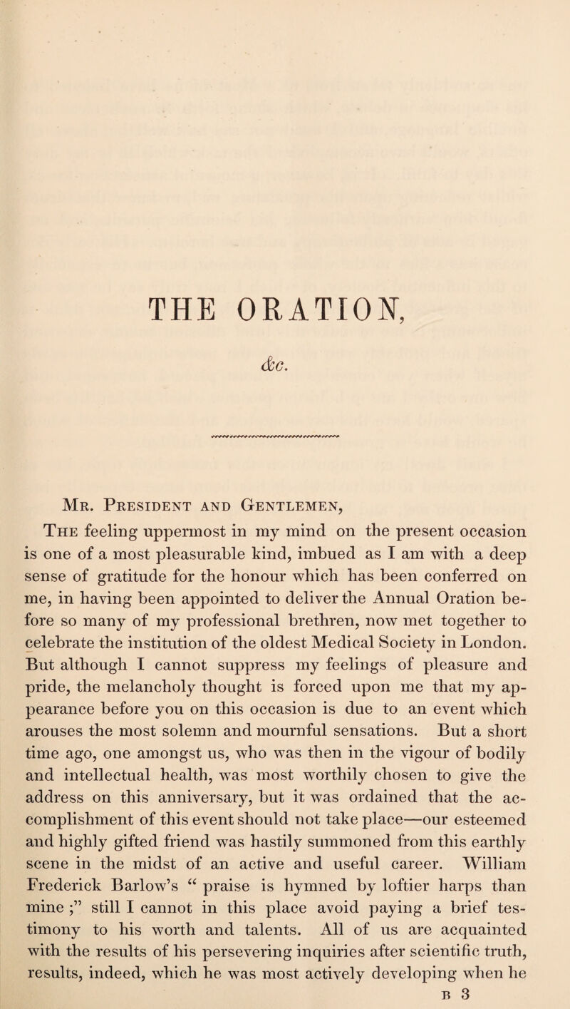 &G. Mr. President and Gentlemen, The feeling uppermost in my mind on the present occasion is one of a most pleasurable kind, imbued as I am with a deep sense of gratitude for the honour which has been conferred on me, in having been appointed to deliver the Annual Oration be¬ fore so many of my professional brethren, now met together to celebrate the institution of the oldest Medical Society in London. But although I cannot suppress my feelings of pleasure and pride, the melancholy thought is forced upon me that my ap¬ pearance before you on this occasion is due to an event which arouses the most solemn and mournful sensations. But a short time ago, one amongst us, who was then in the vigour of bodily and intellectual health, was most worthily chosen to give the address on this anniversary, but it was ordained that the ac¬ complishment of this event should not take place—our esteemed and highly gifted friend was hastily summoned from this earthly scene in the midst of an active and useful career. William Frederick Barlow’s “ praise is hymned by loftier harps than mine still I cannot in this place avoid paying a brief tes¬ timony to his worth and talents. All of us are acquainted with the results of his persevering inquiries after scientific truth, results, indeed, which he was most actively developing when he b 3