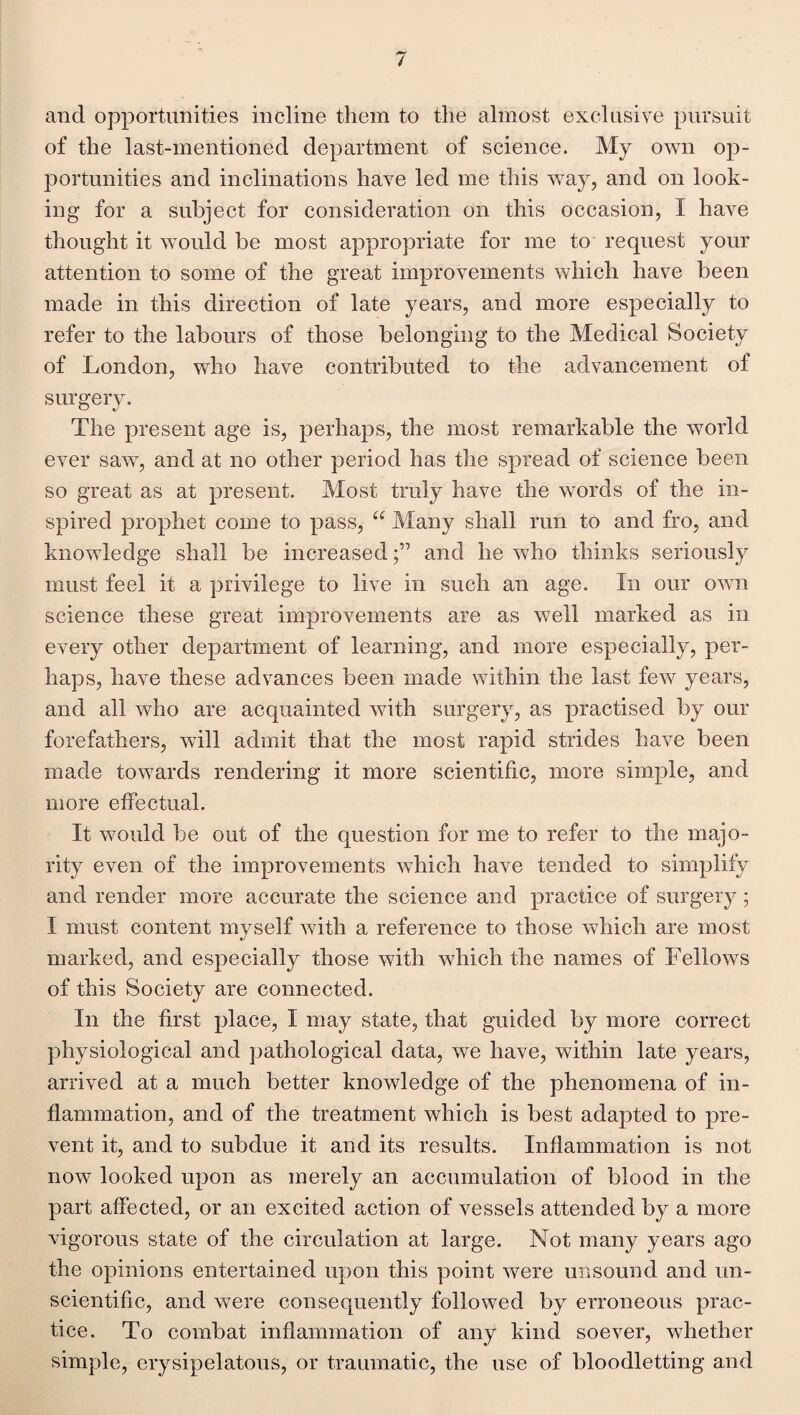 and opportunities incline them to the almost exclusive pursuit of the last-mentioned department of science. My own op¬ portunities and inclinations have led me this way, and on look¬ ing for a subject for consideration on this occasion, I have thought it would be most appropriate for me to request your attention to some of the great improvements which have been made in this direction of late years, and more especially to refer to the labours of those belonging to the Medical Society of London, who have contributed to the advancement of surgery. The present age is, perhaps, the most remarkable the world ever saw, and at no other period has the spread of science been so great as at present. Most truly have the words of the in¬ spired prophet come to pass, ee Many shall run to and fro, and knowledge shall be increasedand he who thinks seriously must feel it a privilege to live in such an age. In our own science these great improvements are as well marked as in every other department of learning, and more especially, per¬ haps, have these advances been made within the last few years, and all who are acquainted with surgery, as practised by our forefathers, will admit that the most rapid strides have been made towards rendering it more scientific, more simple, and more effectual. It would be out of the question for me to refer to the majo¬ rity even of the improvements which have tended to simplify and render more accurate the science and practice of surgery ; I must content myself with a reference to those which are most marked, and especially those with which the names of Fellows of this Society are connected. In the first place, I may state, that guided by more correct physiological and pathological data, we have, within late years, arrived at a much better knowledge of the phenomena of in¬ flammation, and of the treatment which is best adapted to pre¬ vent it, and to subdue it and its results. Inflammation is not now looked upon as merely an accumulation of blood in the part affected, or an excited action of vessels attended by a more vigorous state of the circulation at large. Not many years ago the opinions entertained upon this point were unsound and un¬ scientific, and were consequently followed by erroneous prac¬ tice. To combat inflammation of any kind soever, whether simple, erysipelatous, or traumatic, the use of bloodletting and