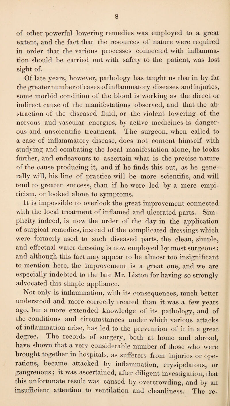 of other powerful lowering remedies was employed to a great extent, and the fact that the resources of nature were required in order that the various processes connected with inflamma¬ tion should be carried out with safety to the patient, was lost sight of. Of late years, however, pathology has taught us that in by far the greater number of cases of inflammatory diseases and injuries, some morbid condition of the blood is working as the direct or indirect cause of the manifestations observed, and that the ab¬ straction of the diseased fluid, or the violent lowering of the nervous and vascular energies, by active medicines is danger¬ ous and unscientific treatment. The surgeon, when called to a case of inflammatory disease, does not content himself with studying and combating the local manifestation alone, he looks further, and endeavours to ascertain what is the precise nature of the cause producing it, and if he finds this out, as he gene¬ rally will, his line of practice will be more scientific, and will tend to greater success, than if he were led by a mere empi¬ ricism, or looked alone to symptoms. It is impossible to overlook the great improvement connected with the local treatment of inflamed and ulcerated parts. Sim¬ plicity indeed, is now the order of the day in the application of surgical remedies, instead of the complicated dressings which were formerly used to such diseased parts, the clean, simple, and effectual water dressing is now employed by most surgeons; and although this fact may appear to be almost too insignificant to mention here, the improvement is a great one, and we are especially indebted to the late Mr. Liston for having so strongly advocated this simple appliance. Not only is inflammation, with its consequences, much better understood and more correctly treated than it was a few years ago, but a more extended knowledge of its pathology, and of the conditions and circumstances under which various attacks of inflammation arise, has led to the prevention of it in a great degree. The records of surgery, both at home and abroad, have shown that a very considerable number of those who were brought together in hospitals, as sufferers from injuries or ope¬ rations, became attacked by inflammation, erysipelatous, or gangrenous; it was ascertained, after diligent investigation, that this unfortunate result was caused by overcrowding, and by an insufficient attention to ventilation and cleanliness. The re-