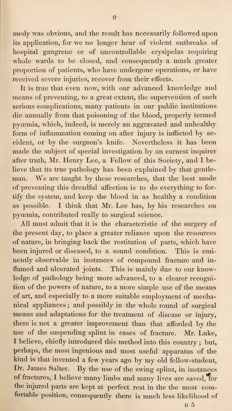 medy was obvious, and the result has necessarily followed upon its application, for we no longer hear of violent outbreaks of hospital gangrene or of uncontrollable erysipelas requiring whole wards to be closed, and consequently a much greater proportion of patients, who have undergone operations, or have received severe injuries, recover from their effects. It is true that even now, with our advanced knowledge and means of preventing, to a great extent, the supervention of such serious complications, many patients in our public institutions die annually from that poisoning of the blood, properly termed pyoemia, which, indeed, is merely an aggravated and unhealthy form of inflammation coming on after injury is inflicted by ac¬ cident, or by the surgeon’s knife. Nevertheless it has been made the subject of special investigation by an earnest inquirer after truth, Mr. Henry Lee, a Fellow of this Society, and I be¬ lieve that its true pathology has been explained by that gentle¬ man. We are taught by these researches, that the best mode of preventing this dreadful affection is to do everything to for¬ tify the system, and keep the blood in as healthy a condition as possible. I think that Mr. Lee has, by his researches on pyoemia, contributed really to surgical science. All must admit that it is the characteristic of the surgery of the present day, to place a greater reliance upon the resources of nature, in bringing back the restitution of parts, which have been injured or diseased, to a sound condition. This is emi¬ nently observable in instances of compound fracture and in¬ flamed and ulcerated joints. This is mainly due to our know¬ ledge of pathology being more advanced, to a clearer recogni¬ tion of the powers of nature, to a more simple use of the means of art, and especially to a more suitable employment of mecha¬ nical appliances; and possibly in the whole round of surgical means and adaptations for the treatment of disease or injury, there is not a greater improvement than that afforded by the use of the suspending splint in cases of fracture. Mr. Luke, I believe, chiefly introduced this method into this country ; but, perhaps, the most ingenious and most useful apparatus of the kind is that invented a few years ago by my old fellow-student, Dr. James Salter. By the use of the swing splint, in instances of fractures, I believe many limbs and many lives are saved,^or the injured parts are kept at perfect rest in the the most com¬ fortable position, consequently there is much less likelihood of