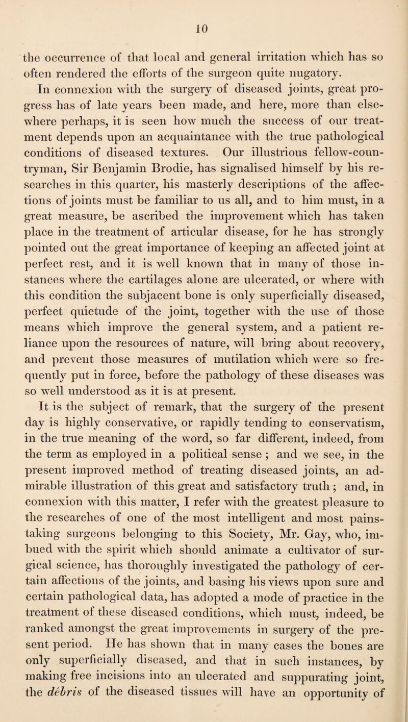 the occurrence of that local and general irritation which has so often rendered the efforts of the surgeon quite nugatory. In connexion with the surgery of diseased joints, great pro¬ gress has of late years been made, and here, more than else¬ where perhaps, it is seen how much the success of our treat¬ ment depends upon an acquaintance with the true pathological conditions of diseased textures. Our illustrious fellow-coun¬ tryman, Sir Benjamin Brodie, has signalised himself by his re¬ searches in this quarter, his masterly descriptions of the affec¬ tions of joints must be familiar to us all, and to him must, in a great measure, be ascribed the improvement which has taken place in the treatment of articular disease, for he has strongly pointed out the great importance of keeping an affected joint at perfect rest, and it is well known that in many of those in¬ stances where the cartilages alone are ulcerated, or where with this condition the subjacent bone is only superficially diseased, perfect quietude of the joint, together with the use of those means which improve the general system, and a patient re¬ liance upon the resources of nature, will bring about recovery, and prevent those measures of mutilation which were so fre¬ quently put in force, before the pathology of these diseases was so well understood as it is at present. It is the subject of remark, that the surgery of the present day is highly conservative, or rapidly tending to conservatism, in the true meaning of the word, so far different, indeed, from the term as employed in a political sense ; and we see, in the present improved method of treating diseased joints, an ad¬ mirable illustration of this great and satisfactory truth ; and, in connexion with this matter, I refer with the greatest pleasure to the researches of one of the most intelligent and most pains¬ taking surgeons belonging to this Society, Mr. Gay, who, im¬ bued with the spirit which should animate a cultivator of sur¬ gical science, has thoroughly investigated the pathology of cer¬ tain affections of the joints, and basing his views upon sure and certain pathological data, has adopted a mode of practice in the treatment of these diseased conditions, which must, indeed, be ranked amongst the great improvements in surgery of the pre¬ sent period. He has shown that in many cases the bones are only superficially diseased, and that in such instances, by making free incisions into an ulcerated and suppurating joint, the debris of the diseased tissues will have an opportunity of