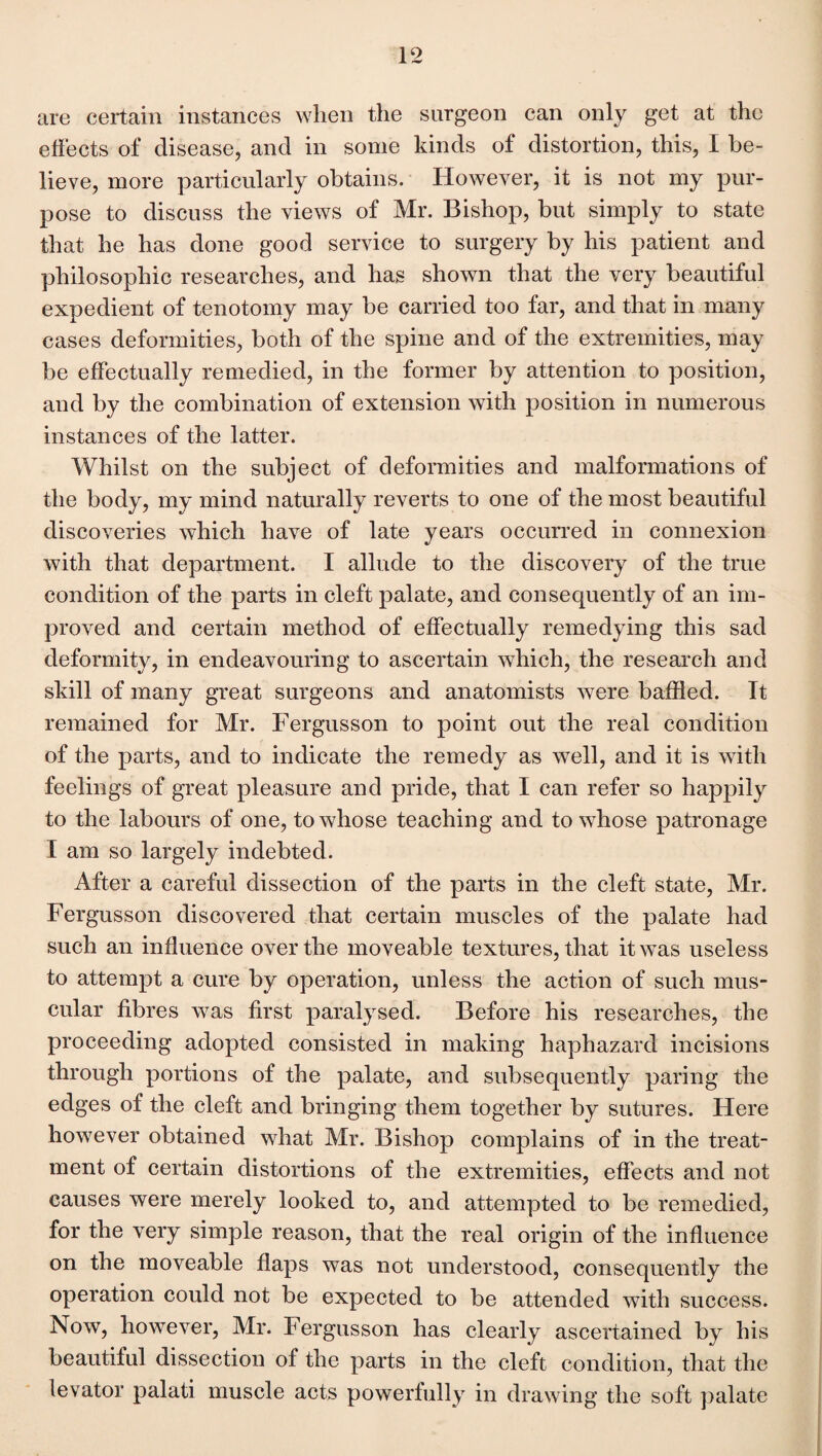 are certain instances when the surgeon can only get at the effects of disease, and in some kinds of distortion, this, I be¬ lieve, more particularly obtains. However, it is not my pur¬ pose to discuss the views of Mr. Bishop, but simply to state that he has done good service to surgery by his patient and philosophic researches, and has shown that the very beautiful expedient of tenotomy may be carried too far, and that in many cases deformities, both of the spine and of the extremities, may be effectually remedied, in the former by attention to position, and by the combination of extension with position in numerous instances of the latter. Whilst on the subject of deformities and malformations of the body, my mind naturally reverts to one of the most beautiful discoveries which have of late years occurred in connexion with that department. I allude to the discovery of the true condition of the parts in cleft palate, and consequently of an im¬ proved and certain method of effectually remedying this sad deformity, in endeavouring to ascertain which, the research and skill of many great surgeons and anatomists were baffled. It remained for Mr. Fergusson to point out the real condition of the parts, and to indicate the remedy as well, and it is with feelings of great pleasure and pride, that I can refer so happily to the labours of one, to whose teaching and to whose patronage I am so largely indebted. After a careful dissection of the parts in the cleft state, Mr. Fergusson discovered that certain muscles of the palate had such an influence over the moveable textures, that it was useless to attempt a cure by operation, unless the action of such mus¬ cular fibres was first paralysed. Before his researches, the proceeding adopted consisted in making haphazard incisions through portions of the palate, and subsequently paring the edges of the cleft and bringing them together by sutures. Here however obtained what Mr. Bishop complains of in the treat¬ ment of certain distortions of the extremities, effects and not causes were merely looked to, and attempted to be remedied, for the very simple reason, that the real origin of the influence on the moveable flaps was not understood, consequently the operation could not be expected to be attended with success. Now, however, Mr. Fergusson has clearly ascertained by his beautiful dissection of the parts in the cleft condition, that the levator palati muscle acts powerfully in drawing the soft palate