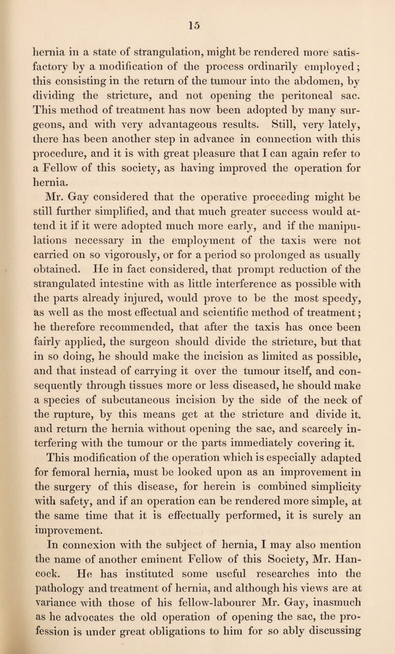 hernia in a state of strangulation, might be rendered more satis¬ factory by a modification of the process ordinarily employed; this consisting in the return of the tumour into the abdomen, by dividing the stricture, and not opening the peritoneal sac. This method of treatment has now been adopted by many sur¬ geons, and with very advantageous results. Still, very lately, there has been another step in advance in connection with this procedure, and it is with great pleasure that I can again refer to a Fellow of this society, as having improved the operation for hernia. Mr. Gay considered that the operative proceeding might be still further simplified, and that much greater success would at¬ tend it if it were adopted much more early, and if the manipu¬ lations necessary in the employment of the taxis were not carried on so vigorously, or for a period so prolonged as usually obtained. He in fact considered, that prompt reduction of the strangulated intestine with as little interference as possible with the parts already injured, would prove to be the most speedy, as well as the most effectual and scientific method of treatment; he therefore recommended, that after the taxis has once been fairly applied, the surgeon should divide the stricture, but that in so doing, he should make the incision as limited as possible, and that instead of carrying it over the tumour itself, and con¬ sequently through tissues more or less diseased, he should make a species of subcutaneous incision by the side of the neck of the rupture, by this means get at the stricture and divide it. and return the hernia without opening the sac, and scarcely in¬ terfering with the tumour or the parts immediately covering it. This modification of the operation which is especially adapted for femoral hernia, must be looked upon as an improvement in the surgery of this disease, for herein is combined simplicity with safety, and if an operation can be rendered more simple, at the same time that it is effectually performed, it is surely an improvement. In connexion with the subject of hernia, I may also mention the name of another eminent Fellow of this Society, Mr. Han¬ cock. He has instituted some useful researches into the pathology and treatment of hernia, and although his views are at variance with those of his fellow-labourer Mr. Gay, inasmuch as he advocates the old operation of opening the sac, the pro¬ fession is under great obligations to him for so ably discussing