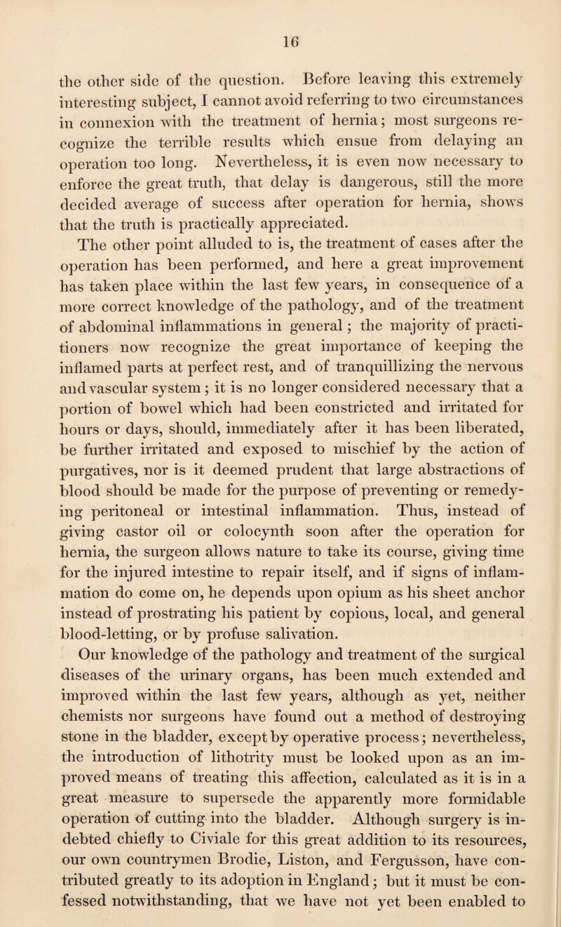 the other side of the question. Before leaving this extremely interesting subject, I cannot avoid referring to two circumstances in connexion with the treatment of hernia; most surgeons re¬ cognize the terrible results which ensue from delaying an operation too long. Nevertheless, it is even now necessary to enforce the great truth, that delay is dangerous, still the more decided average of success after operation for hernia, shows that the truth is practically appreciated. The other point alluded to is, the treatment of cases after the operation has been performed, and here a great improvement has taken place within the last few years, in consequence of a more correct knowledge of the pathology, and of the treatment of abdominal inflammations in general; the majority of practi¬ tioners now recognize the great importance of keeping the inflamed parts at perfect rest, and of tranquillizing the nervous and vascular system ; it is no longer considered necessary that a portion of bowel which had been constricted and irritated for hours or days, should, immediately after it has been liberated, be further irritated and exposed to mischief by the action of purgatives, nor is it deemed prudent that large abstractions of blood should be made for the purpose of preventing or remedy¬ ing peritoneal or intestinal inflammation. Thus, instead of giving castor oil or colocynth soon after the operation for hernia, the surgeon allows nature to take its course, giving time for the injured intestine to repair itself, and if signs of inflam¬ mation do come on, he depends upon opium as his sheet anchor instead of prostrating his patient by copious, local, and general blood-letting, or by profuse salivation. Our knowledge of the pathology and treatment of the surgical diseases of the urinary organs, has been much extended and improved within the last few years, although as yet, neither chemists nor surgeons have found out a method of destroying- stone in the bladder, except by operative process; nevertheless, the introduction of lithotrity must be looked upon as an im¬ proved means of treating this affection, calculated as it is in a great measure to supersede the apparently more formidable operation of cutting into the bladder. Although surgery is in¬ debted chiefly to Civiale for this great addition to its resources, our own countrymen Brodie, Liston, and Fergusson, have con¬ tributed greatly to its adoption in England; but it must be con¬ fessed notwithstanding, that we have not yet been enabled to