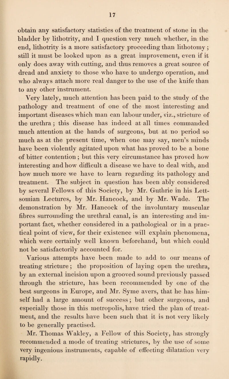 obtain any satisfactory statistics of the treatment of stone in the bladder by lithotrity, and I question very much whether, in the end, lithotrity is a more satisfactory proceeding than lithotomy; still it must be looked upon as a great improvement, even if it only does away with cutting, and thus removes a great source of dread and anxiety to those who have to undergo operation, and who always attach more real danger to the use of the knife than to any other instrument. Very lately, much attention has been paid to the study of the pathology and treatment of one of the most interesting and important diseases which man can labour under, viz., stricture of the urethra; this disease has indeed at all times commanded much attention at the hands of surgeons, but at no period so much as at the present time, when one may say, men’s minds have been violently agitated upon what has proved to be a bone of bitter contention ; but this very circumstance has proved how interesting and how difficult a disease we have to deal wdth, and how much more we have to learn regarding its pathology and treatment. The subject in question has been ably considered by several Fellows of this Society, by Mr. Guthrie in his Lett- somian Lectures, by Mr. Hancock, and by Mr. Wade. The demonstration by Mr. Hancock of the involuntary muscular fibres surrounding the urethral canal, is an interesting and im¬ portant fact, whether considered in a pathological or in a prac¬ tical point of view, for their existence will explain phenomena, which were certainly well known beforehand, but which could not be satisfactorily accounted for. Various attempts have been made to add to our means of treating stricture; the proposition of laying open the urethra, by an external incision upon a grooved sound previously passed through the stricture, has been recommended by one of the best surgeons in Europe, and Mr. Syme avers, that he has him¬ self had a large amount of success; but other surgeons, and especially those in this metropolis, have tried the plan of treat¬ ment, and the results have been such that it is not very likely to be generally practised. Mr. Thomas Wakley, a Fellow of this Society, has strongly recommended a mode of treating strictures, by the use of some very ingenious instruments, capable of effecting dilatation very rapidly.