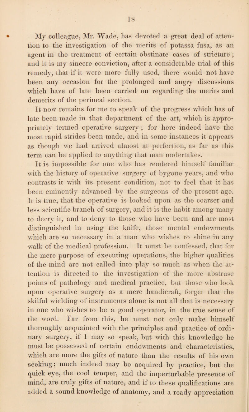 My colleague, Mr. Wade, has devoted a great deal of atten¬ tion to the investigation of the merits of potassa fusa, as an agent in the treatment of certain obstinate cases of stricture ; and it is my sincere conviction, after a considerable trial of this remedy, that if it were more fully used, there would not have been any occasion for the prolonged and angry discussions which have of late been carried on regarding the merits and demerits of the perineal section. It now remains for me to speak of the progress which has of late been made in that department of the art, which is appro¬ priately termed operative surgery ; for here indeed have the most rapid strides been made, and in some instances it appears as though we had arrived almost at perfection, as far as this term can be applied to anything that man undertakes. It is impossible for one who has rendered himself familiar with the history of operative surgery of bygone years, and who contrasts it with its present condition, not to feel that it has been eminently advanced by the surgeons of the present age. It is true, that the operative is looked upon as the coarser and less scientific branch of surgery, and it is the habit among many to decry it, and to deny to those who have been and are most distinguished in using the knife, those mental endowments which are so necessary in a man who wishes to shine in any walk of the medical profession. It must be confessed, that for the mere purpose of executing operations, the higher qualities of the mind are not called into play so much as when the at¬ tention is directed to the investigation of the more abstruse points of pathology and medical practice, but those who look upon operative surgery as a mere handicraft, forget that the skilful wielding of instruments alone is not all that is necessary in one who wishes to be a good operator, in the true sense of the word. Far from this, he must not only make himself thoroughly acquainted with the principles and practice of ordi¬ nary surgery, if I may so speak, but with this knowledge he must be possessed of certain endowments and characteristics, which are more the gifts of nature than the results of his own seeking; much indeed may be acquired by practice, but the quick eye, the cool temper, and the imperturbable presence of mind, are truly gifts of nature, and if to these qualifications are added a sound knowledge of anatomy, and a ready appreciation