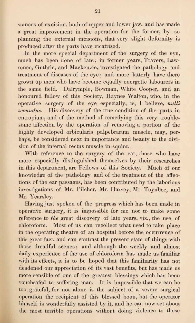 stances of excision, both of upper and lower jaw, and has made a great improvement in the operation for the former, by so planning the external incisions, that very slight deformity is produced after the parts have cicatrised. In the more special department of the surgery of the eye, much has been done of late; in former years, Travers, Law¬ rence, Guthrie, and Mackenzie, investigated the pathology and treatment of diseases of the eye ; and more latterly have there grown up men who have become equally energetic labourers in the same field. Dalrymple, Bowman, White Cooper, and an honoured fellow of this Society, Haynes Walton, who, in the operative surgery of the eye especially, is, I believe, nulli secundus. His discovery of the true condition of the parts in entropium, and of the method of remedying this very trouble¬ some affection by the operation of removing a portion of the highly developed orbicularis palpebrarum muscle, may, per¬ haps, be considered next in importance and beauty to the divi¬ sion of the internal rectus muscle in squint. With reference to the surgery of the ear, those who have more especially distinguished themselves by their researches in this department, are Fellows of this Society. Much of our knowledge of the pathology and of the treatment of the affec¬ tions of the ear passages, has been contributed by the laborious investigations of Mr. Pilcher, Mr. Harvey, Mr. Toynbee, and Mr. Yearsley. Having just spoken of the progress which has been made in operative surgery, it is impossible for me not to make some reference to the great discovery of late years, viz., the use of chloroform. Most of us can recollect what used to take place in the operating theatre of an hospital before the occurrence of this great fact, and can contrast the present state of things with those dreadful scenes; and although the weekly and almost daily experience of the use of chloroform has made us familiar with its effects, it is to be hoped that this familiarity has not deadened our appreciation of its vast benefits, but has made us more sensible of one of the greatest blessings which has been vouchsafed to suffering man. It is impossible that we can be too grateful, for not alone is the subject of a severe surgical operation the recipient of this blessed boon, but the operator himself is wonderfully assisted by it, and he can now set about the most terrible operations without doing violence to those