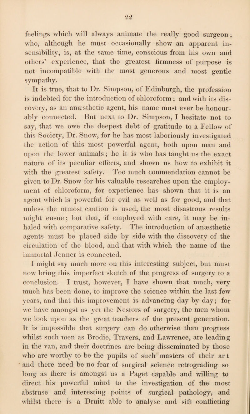 o o feelings which will always animate the really good surgeon; who, although he must occasionally show an apparent in¬ sensibility, is, at the same time, conscious from his own and others’ experience, that the greatest firmness of purpose is not incompatible with the most generous and most gentle sympathy. It is true, that to Dr. Simpson, of Edinburgh, the profession is indebted for the introduction of chloroform ; and with its dis¬ covery, as an anaesthetic agent, his name must ever be honour¬ ably connected. But next to Dr. Simpson, I hesitate not to say, that we owe the deepest debt of gratitude to a Fellow of this Society, Dr. Snow, for he has most laboriously investigated the action of this most powerful agent, both upon man and upon the lower animals; he it is who has taught us the exact nature of its peculiar effects, and shown us how to exhibit it with the greatest safety. Too much commendation cannot be given to Dr. Snow for his valuable researches upon the employ¬ ment of chloroform, for experience has shown that it is an agent which is powerful for evil as well as for good, and that unless the utmost caution is used, the most disastrous results might ensue ; but that, if employed with care, it may be in¬ haled with comparative safety. The introduction of anaesthetic agents must be placed side by side with the discovery of the circulation of the blood, and that with which the name of the immortal Jenner is connected. I might say much more on this interesting subject, but must now bring this imperfect sketch of the progress of surgery to a conclusion. I trust, however, I have shown that much, very much has been done, to improve the science within the last few years, and that this improvement is advancing day by day; for we have amongst us yet the Nestors of surgery, the men whom we look upon as the great teachers of the present generation. It is impossible that surgery can do otherwise than progress whilst such men as Brodie, Travers, and Lawrence, are leading in the van, and their doctrines are being disseminated by those who are worthy to be the pupils of such masters of their ar t and there need be no fear of surgical science retrograding so long as there is amongst us a Paget capable and willing to direct his powerful mind to the investigation of the most abstruse and interesting points of surgical pathology, and whilst there is a Druitt able to analyse and sift conflicting