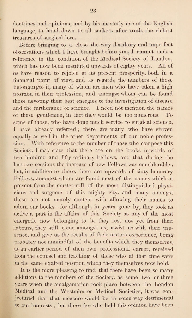 doctrines and opinions, and by his masterly use of the English language, to hand down to all seekers after truth, the richest treasures of surgical lore. Before bringing to a close the very desultory and imperfect observations which I have brought before you, I cannot omit a reference to the condition of the Medical Society of London, which has now been instituted upwards of eighty years. All of us have reason to rejoice at its present prosperity, both in a financial point of view, and as regards the numbers of those belongin gto it, many of whom are men who have taken a high position in their profession, and amongst whom can be found those devoting their best energies to the investigation of disease and the furtherance of science, I need not mention the names of these gentlemen, in fact they would be too numerous. To some of those, who have done much service to surgical science, I have already referred; there are many who have striven equally as well in the other departments of our noble profes¬ sion. With reference to the number of those who compose this Society, I may state that there are on the books upwards of two hundred and fifty ordinary Fellows, and that during the last two sessions the increase of new Fellows was considerable; but, in addition to these, there are upwards of sixty honorary Fellows, amongst whom are found most of the names which at present form the muster-roll of the most distinguished physi¬ cians and surgeons of this mighty city, and many amongst these are not merely content with allowing their names to adorn our books—for although, in years gone by, they took as active a part in the affairs of this Society as any of the most energetic now belonging to it, they rest not yet from their labours, they still come amongst us, assist us with their pre¬ sence, and give us the results of their mature experience, being probably not unmindful of the benefits which they themselves, at an earlier period of their own professional career, received from the counsel and teaching of those who at that time were in the same exalted position which they themselves now hold. It is the more pleasing to find that there have been so many additions to the numbers of the Society, as some two or three years when the amalgamation took place between the London Medical and the Westminster Medical Societies, it was con¬ jectured that that measure would be in some way detrimental to our interests ; but those few who held this opinion have been