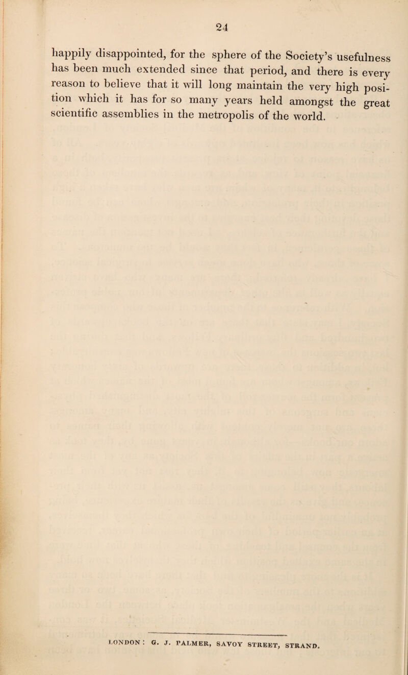 happily disappointed, for the sphere of the Society’s usefulness has been much extended since that period, and there is every reason to believe that it will long maintain the very high posi¬ tion which it has for so many years held amongst the great scientific assemblies in the metropolis of the world. LONDON . O. J. PALMER, SAVOY STREET, STRAND.