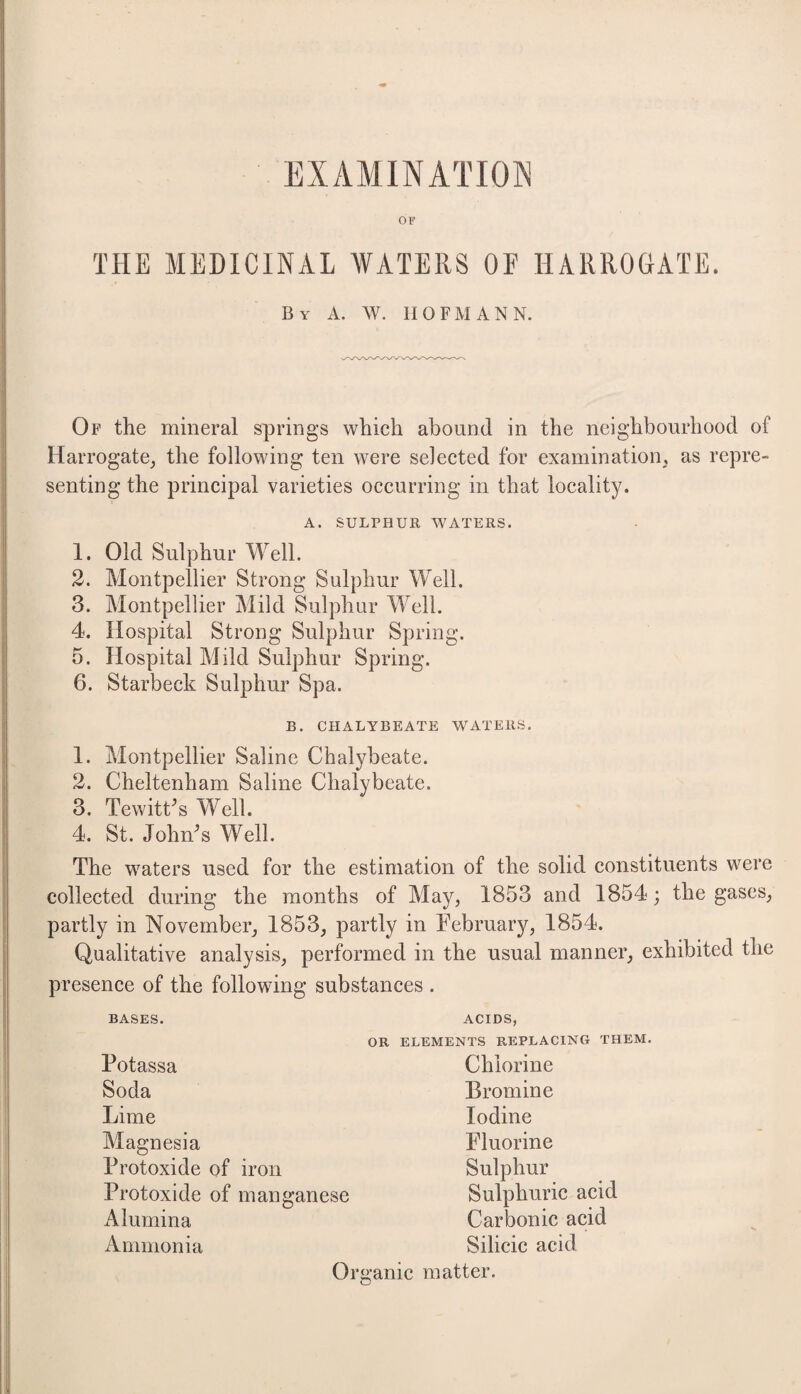 EXAMINATION OF THE MEDICINAL WATERS OF HARROGATE. By A. W. HOFMANN. Of the mineral springs which abound in the neighbourhood of Harrogate^ the following ten were selected for examination, as repre¬ senting the principal varieties occurring in that locality. A. SULPHUR WATERS. 1. Old Sulphur Well. 2. Montpellier Strong Sulphur Well. 3. Montpellier Mild Sulphur M^ell. 4. Hospital Strong Sulphur Spring. 5. Hospital Mild Sulphur Spring. 6. Starbeck Sulphur Spa. B. CHALYBEATE WATERS. 1. 2. 3. 4. Montpellier Saline Chalybeate. Cheltenham Saline Chalybeate. TewitCs Well. St. John^s Well. The waters used for the estimation of the solid constituents were collected during the months of May, 1853 and 1854; the gases, partly in November, 1853, partly in Tebruary, 1854. Qualitative analysis, performed in the usual manner, exhibited the presence of the following substances . BASES. Potassa Soda Lime Magnesia Protoxide of iron Protoxide of manganese Alumina Ammonia OR ACIDS, ELEMENTS REPLACING THEM. Chlorine Bromine Iodine Fluorine Sulphur Sulphuric acid Carbonic acid Silicic acid Or ii’anie matter.