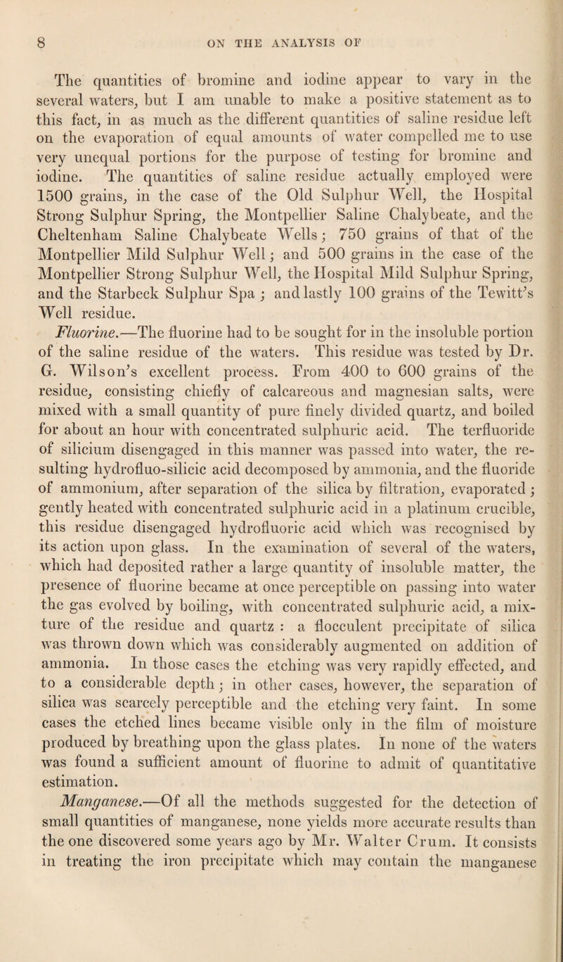 The quantities of bromine and iodine appear to vary in the several waters_, but I am unable to make a positive statement as to this fact^ in as much as the different quantities of saline residue left on the evaporation of equal amounts of water compelled me to use very unequal portions for the purpose of testing for bromine and iodine. The quantities of saline residue actually employed were 1500 grains, in the case of the Old Sulphur Well, the Hospital Strong Sulphur Spring, the Montpellier Saline Chalybeate, and the Cheltenham Saline Chalybeate Wells; 750 grains of that of the Montpellier Mild Sulphur Well; and 500 grains in the case of the Montpellier Strong Sulphur Well, the Hospital Mild Sulphur Spring, and the Starbeck Sulphur Spa ; and lastly 100 grains of the TewitCs Well residue. Fluorine.—The fluorine had to be sought for in the insoluble portion of the saline residue of the waters. This residue was tested by Hr. G. Wilson^s excellent process. From 400 to 600 grains of the residue, consisting chiefly of calcareous and magnesian salts, were mixed with a small quantity of pure finely divided quartz, and boiled for about an hour with concentrated sulphuric acid. The terfluoride of silicium disengaged in this manner was passed into water, the re¬ sulting hydrofluo-silicic acid decomposed by ammonia, and the fluoride of ammonium, after separation of the silica by filtration, evaporated ; gently heated with concentrated sulphuric acid in a platinum crucible, this residue disengaged hydrofluoric acid which was recognised by its action upon glass. In the examination of several of the waters, which had deposited rather a large quantity of insoluble matter, the presence of fluorine became at once perceptible on passing into water the gas evolved by boiling, with concentrated sulphuric acid, a mix¬ ture of the residue and quartz : a flocculent precipitate of silica was thrown down which was considerably augmented on addition of ammonia. In those cases the etching was very rapidly effected, and to a considerable depth; in other cases, however, the separation of silica was scarcely perceptible and the etching very faint. In some cases the etched lines became visible only in the film of moisture produced by breathing upon the glass plates. In none of the waters was found a sufiicient amount of fluorine to admit of quantitative estimation. Manganese.—Of all the methods suggested for the detection of small quantities of manganese, none yields more accurate results than the one discovered some years ago by Mr. Walter Crum. It consists in treating the iron precipitate which may contain the manganese