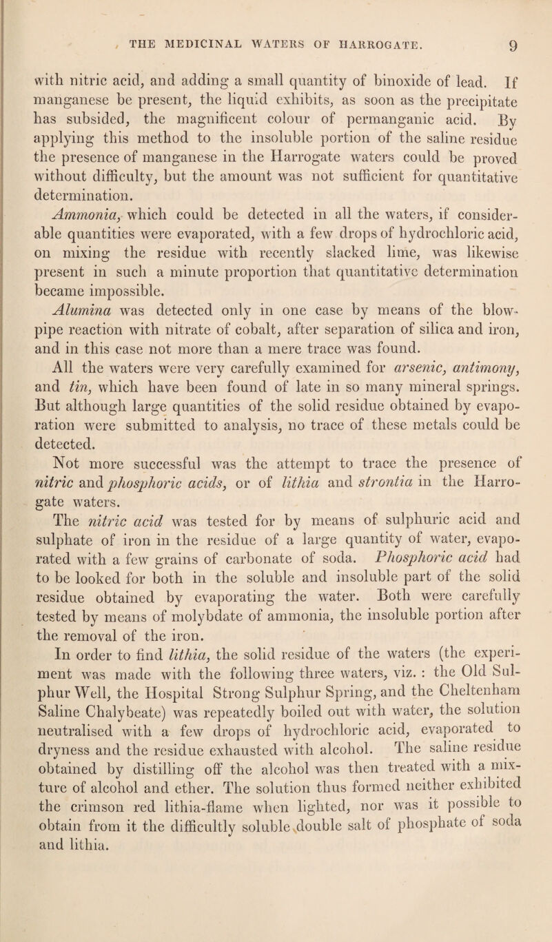 with nitric acid^ and adding a small quantity of binoxide of lead. If manganese be present_, the liquid exhibits, as soon as the precipitate has subsided, the magnificent colour of permanganic acid. By applying this method to the insoluble portion of the saline residue the presence of manganese in the Harrogate waters could be proved without difficulty, but the amount was not sufficient for quantitative determination. Ammonia, which could be detected in all the waters, if consider¬ able quantities were evaporated, with a few drops of hydrochloric acid, on mixing the residue with recently slacked lime, was likewise present in such a minute proportion that quantitative determination became impossible. Alumina was detected only in one case by means of the blow¬ pipe reaction with nitrate of cobalt, after separation of silica and iron, and in this case not more than a mere trace was found. All the waters were very carefully examined for arsenic, antimony, and tin, which have been found of late in so many mineral springs. But although large quantities of the solid residue obtained by evapo¬ ration were submitted to analysis, no trace of these metals could be detected. Not more successful was the attempt to trace the presence of nitric and iihos]ohoric acids, or of lithia and strontia in the Harro¬ gate waters. The nitric acid was tested for by means of sulphuric acid and sulphate of iron in the residue of a large quantity of water, evapo¬ rated with a few grains of carbonate of soda. Phosphoric acid had to be looked for both in the soluble and insoluble part of the solid residue obtained by evaporating the water. Both were carefully tested by means of molybdate of ammonia, the insoluble portion after the removal of the iron. In order to find lithia, the solid residue of the waters (the experi¬ ment was made with the following three waters, viz. : the Old Sul¬ phur Well, the Hospital Strong Sulphur Spring, and the Cheltenham Saline Chalybeate) was repeatedly boiled out with water, the solution neutralised with a few drops of hydrochloric acid, evaporated to dryness and the residue exhausted with alcohol. The saline residue obtained by distilling off the alcohol was then treated with a mix¬ ture of alcohol and ether. The solution thus formed neither exhibited the crimson red lithia-flame when lighted, nor was it possible to obtain from it the difficultly soluble ^double salt of phosphate of soda and lithia.