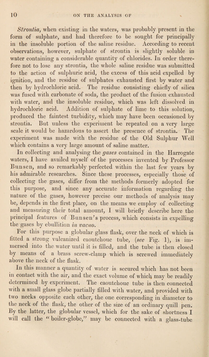Strontia, when existing in the waters, was probably present in the form of sulphate, and had therefore to be sought for principally in the insoluble portion of the saline residue. According to recent observations, however, sulphate of strontia is slightly soluble in water containing a considerable quantity of chlorides. In order there¬ fore not to lose any strontia, the whole saline residue was submitted to the action of sulphuric acid, the excess of this acid expelled by ignition, and the residue of sulphates exhausted first by water and then by hydrochloric acid. The residue consisting chiefiy of silica was fused with carbonate of soda, the product of the fusion exhausted with water, and the insoluble residue, which was left dissolved in hydrochloric acid. Addition of sulphate of lime to this solution, produced the faintest turbidity, which may have been occasioned by strontia. But unless the experiment be repeated on a very large scale it would be hazardous to assert the presence of strontia. The experiment was made with the residue of the Old Sulphur Well which contains a very large amount of saline matter. In collecting and analysing the gases contained in the Harrogate waters, I have availed myself of the processes invented by Professor Bunsen, and so remarkably perfected within the last few years by his admirable researches. Since these processes, especially those of collecting the gases, differ from the methods formerly adopted for this purpose, and since any aceurate information regarding the nature of the gases, however precise our methods of analysis may be, depends in the first place, on the means we employ of collecting and measuring their total amount, I will briefly describe here the principal features of Bunsen^s process, which consists in expelling the gases by ebullition in vacuo. Por this purpose a globular glass flask, over the neck of which is fitted a strong vulcanized caoutchoue tube, (see Fig. I), is im¬ mersed into the water until it is filled, and the tube is then closed by means of a brass screw-clamp which is screwed immediately above the neck of the flask. In this manner a quantity of water is secured which has not been in contact with the air, and the exact volume of which may be readily determined by experiment. The caoutchouc tube is then connected with a small glass globe partially filled with water, and provided with two necks opposite each other, the one corresponding in diameter to the neck of the flask, the other of the size of an ordinary quill pen. By the latter, the globular vessel, which for the sake of shortness I will call the boiler-globe,^^ may be connected with a glass-tube