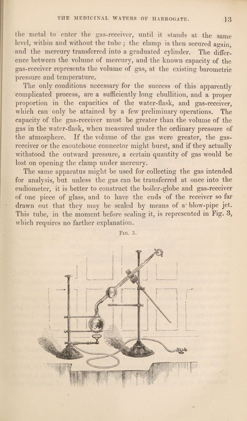 the metal to enter the gas-reeeiver, until it stands at the same level, within and without the tube; the clamp is then secured again, and the mercury transferred into a graduated cylinder. The differ¬ ence between the volume of mercury, and the known capacity of the gas-receiver represents the volume of gas, at the existing barometric pressure and temperature. The only conditions necessary for the success of this apparently complicated process, are a sufficiently long ebullition, and a proper proportion in the capacities of the water-flask, and gas-receiver, which can only be attained by a few preliminary operations. The capacity of the gas-receiver must be greater than the volume of the gas in the water-flask, when measured under the ordinary pressure of the atmosphere. If the volume of the gas were greater, the gas- receiver or the caoutchouc connector might burst, and if they actually withstood the outward pressure, a certain quantity of gas would be lost on opening the clamp under mercury. The same apparatus might be used for collecting the gas intended for analysis, but unless the gas can be transferred at once into the eudiometer, it is better to construct the boiler-globe and gas-receiver of one piece of glass, and to have the ends of the receiver so far drawn out that they may be sealed by means of a' blow-pipe jet. This tube, in the moment before sealing it, is represented in Fig. 3, which requires no farther explanation. Fig. 3.