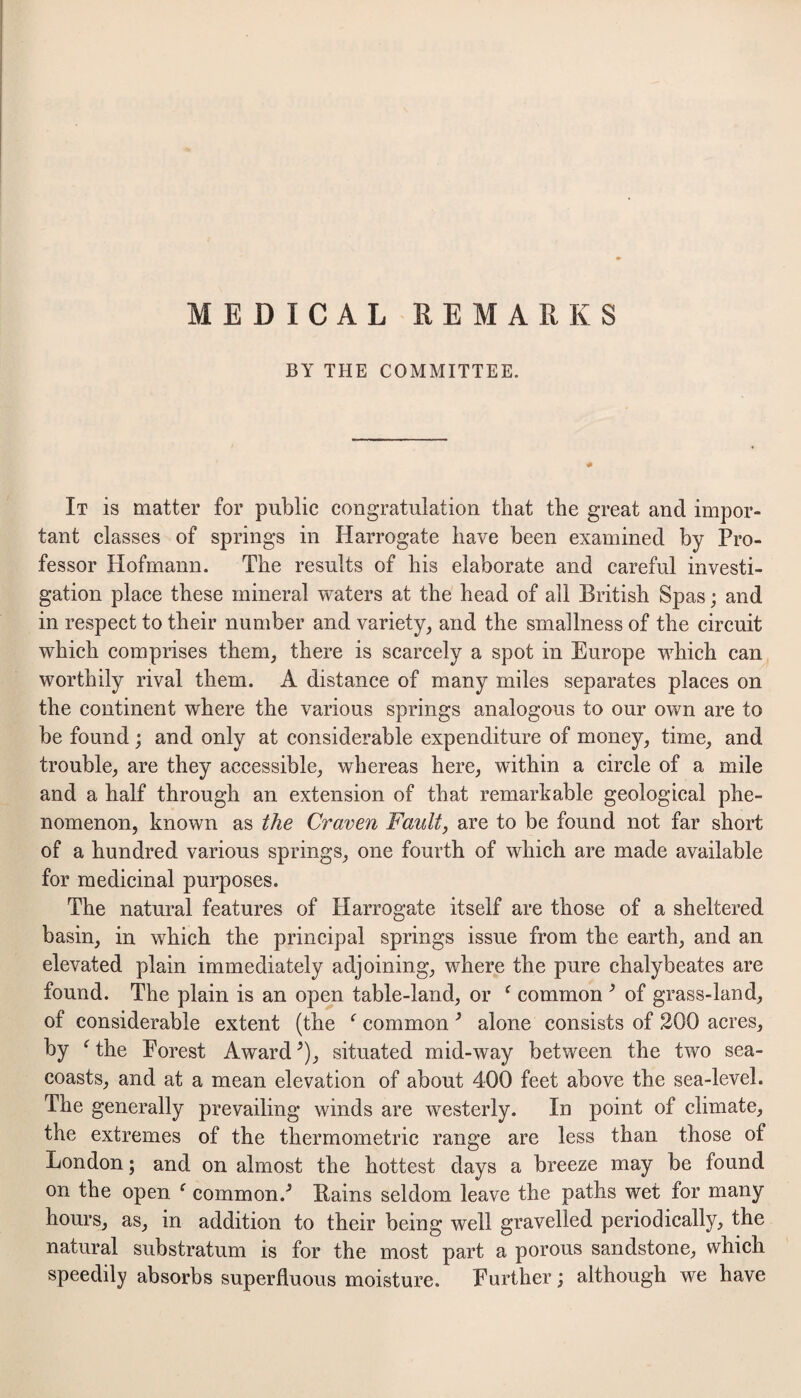 MEDICAL REMARKS BY THE COMMITTEE. It is matter for public congratulation that the great and impor¬ tant classes of springs in Harrogate have been examined by Pro¬ fessor Hofmann. The results of his elaborate and careful investi¬ gation place these mineral waters at the head of all British Spas; and in respect to their number and variety^ and the smallness of the circuit which comprises them, there is scarcely a spot in Europe which can worthily rival them. A distance of many miles separates places on the continent where the various springs analogous to our own are to be found; and only at considerable expenditure of money, time, and trouble, are they accessible, whereas here, within a circle of a mile and a half through an extension of that remarkable geological phe¬ nomenon, known as the Craven Fault, are to be found not far short of a hundred various springs, one fourth of which are made available for medicinal purposes. The natural features of Harrogate itself are those of a sheltered basin, in which the principal springs issue from the earth, and an elevated plain immediately adjoining, where the pure chalybeates are found. The plain is an open table-land, or ^ common ^ of grass-land, of considerable extent (the ^ common ^ alone consists of 200 acres, by ^the Forest Award ^), situated mid-way between the two sea- coasts, and at a mean elevation of about 400 feet above the sea-level. The generally prevailing winds are westerly. In point of climate, the extremes of the thermometric range are less than those of London; and on almost the hottest days a breeze may be found on the open ^ common.^ Bains seldom leave the paths wet for many hours, as, in addition to their being well gravelled periodically, the natural substratum is for the most part a porous sandstone, which speedily absorbs superfluous moisture. Further; although we have