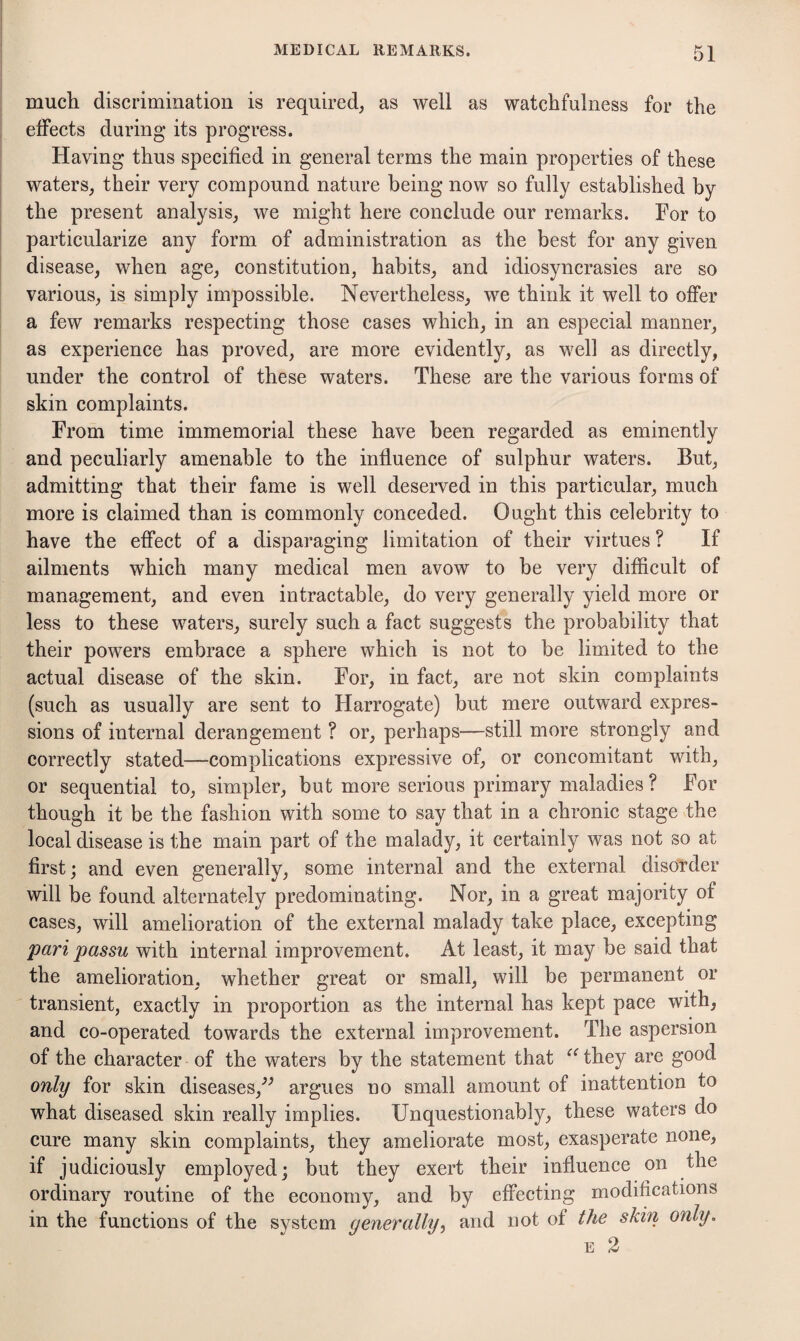 much discrimination is required; as well as watchfulness for the effects during its progress. Having thus specified in general terms the main properties of these waterS; their very compound nature being now so fully established by the present analysis; we might here conclude our remarks. For to particularize any form of administration as the best for any given disease; when age; constitution, habits, and idiosyncrasies are so various, is simply impossible. Nevertheless, we think it well to offer a few remarks respecting those cases which, in an especial manner, as experience has proved, are more evidently, as well as directly, under the control of these waters. These are the various forms of skin complaints. From time immemorial these have been regarded as eminently and peculiarly amenable to the influence of sulphur waters. But, admitting that their fame is well deserved in this particular, much more is claimed than is commonly conceded. Ought this celebrity to have the effect of a disparaging limitation of their virtues ? If ailments which many medical men avow to be very difficult of management, and even intractable, do very generally yield more or less to these waters, surely such a fact suggests the probability that their powers embrace a sphere which is not to be limited to the actual disease of the skin. For, in fact, are not skin complaints (such as usually are sent to Harrogate) but mere outward expres¬ sions of internal derangement ? or, perhaps—still more strongly and correctly stated—complications expressive of, or concomitant with, or sequential to, simpler, but more serious primary maladies ? For though it be the fashion with some to say that in a chronie stage the local disease is the main part of the malady, it certainly was not so at first; and even generally, some internal and the external disorder will be found alternately predominating. Nor, in a great majority of cases, will amelioration of the external malady take place, excepting pari passu with internal improvement. At least, it may be said that the amelioration, whether great or small, will be permanent or transient, exactly in proportion as the internal has kept pace with, and co-operated towards the external improvement. The aspersion of the character of the waters by the statement that they are good only for skin diseases,^^ argues no small amount of inattention to what diseased skin really implies. Unquestionably, these waters do cure many skin complaints, they ameliorate most, exasperate none, if judiciously employed; but they exert their influence on the ordinary routine of the economy, and by effecting modifications in the functions of the system generally, and not of the skin only.