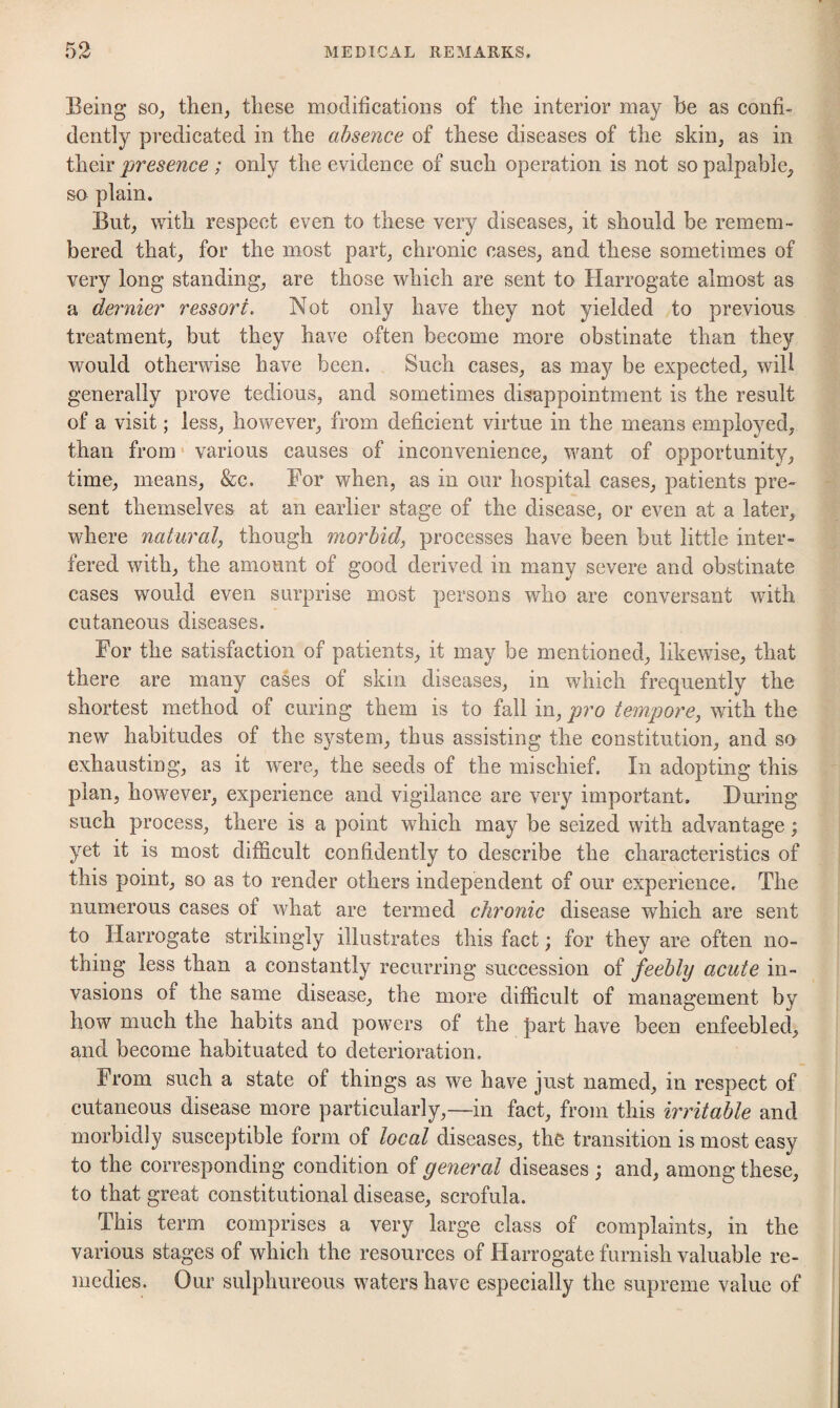 Being so^, then, these modifications of the interior may be as confi¬ dently predicated in the absence of these diseases of the skin, as in their presence ; only the evidence of such operation is not so palpable, so plain. But, with respect even to these very diseases, it should be remem¬ bered that, for the most part, chronic cases, and these sometimes of very long standing, are those which are sent to Harrogate almost as a dernier ressori. Not only have they not yielded to previous treatment, but they have often become more obstinate than they would otherwise have been. Such cases, as may be expected, will generally prove tedious, and sometimes disappointment is the result of a visit; less, however, from deficient virtue in the means employed, than from' various causes of inconvenience, want of opportunity, time, means, &c. For when, as in our hospital cases, patients pre¬ sent themselves at an earlier stage of the disease, or even at a later, where natural, though morbid, processes have been but little inter¬ fered with, the amount of good derived in many severe and obstinate cases would even surprise most persons who are conversant with cutaneous diseases. For the satisfaction of patients, it may be mentioned, likewise, that there are many cases of skin diseases, in which frequently the shortest method of curing them is to fall in, pro tempore, with the new habitudes of the system, thus assisting the constitution, and so exhausting, as it were, the seeds of the mischief. In adopting this plan, however, experience and vigilance are very important. During such process, there is a point which may be seized with advantage; yet it is most difficult confidently to describe the characteristics of this point, so as to render others independent of our experience. The numerous cases of what are termed chronic disease which are sent to Harrogate strikingly illustrates this fact; for they are often no¬ thing less than a constantly recurring succession of feebly acute in¬ vasions of the same disease, the more difficult of management by how much the habits and powers of the part have been enfeebled, and become habituated to deterioration. From such a state of things as we have just named, in respect of cutaneous disease more particularly,—in fact, from this irritable and morbidly susceptible form of local diseases, the transition is most easy to the corresponding condition of general diseases ; and, among these, to that great constitutional disease, scrofula. This term comprises a very large class of complaints, in the various stages of which the resources of Harrogate furnish valuable re¬ medies. Our sulphureous waters have especially the supreme value of